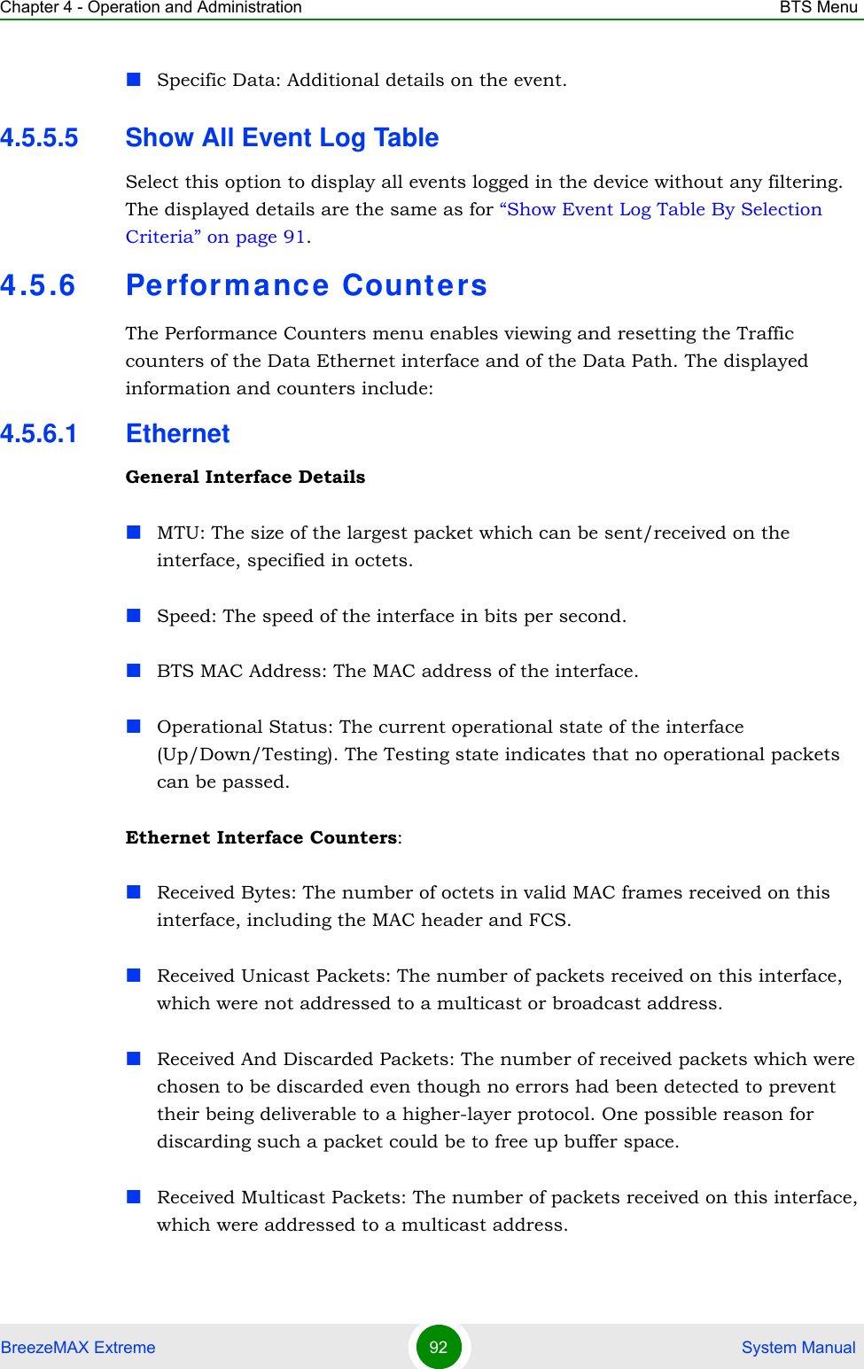 Chapter 4 - Operation and Administration BTS MenuBreezeMAX Extreme 92  System ManualSpecific Data: Additional details on the event.4.5.5.5 Show All Event Log TableSelect this option to display all events logged in the device without any filtering. The displayed details are the same as for “Show Event Log Table By Selection Criteria” on page 91.4.5.6 Pe rforma nce CountersThe Performance Counters menu enables viewing and resetting the Traffic counters of the Data Ethernet interface and of the Data Path. The displayed information and counters include:4.5.6.1 EthernetGeneral Interface DetailsMTU: The size of the largest packet which can be sent/received on the interface, specified in octets.Speed: The speed of the interface in bits per second.BTS MAC Address: The MAC address of the interface.Operational Status: The current operational state of the interface (Up/Down/Testing). The Testing state indicates that no operational packets can be passed.Ethernet Interface Counters:Received Bytes: The number of octets in valid MAC frames received on this interface, including the MAC header and FCS.Received Unicast Packets: The number of packets received on this interface, which were not addressed to a multicast or broadcast address.Received And Discarded Packets: The number of received packets which were chosen to be discarded even though no errors had been detected to prevent their being deliverable to a higher-layer protocol. One possible reason for discarding such a packet could be to free up buffer space.Received Multicast Packets: The number of packets received on this interface, which were addressed to a multicast address.