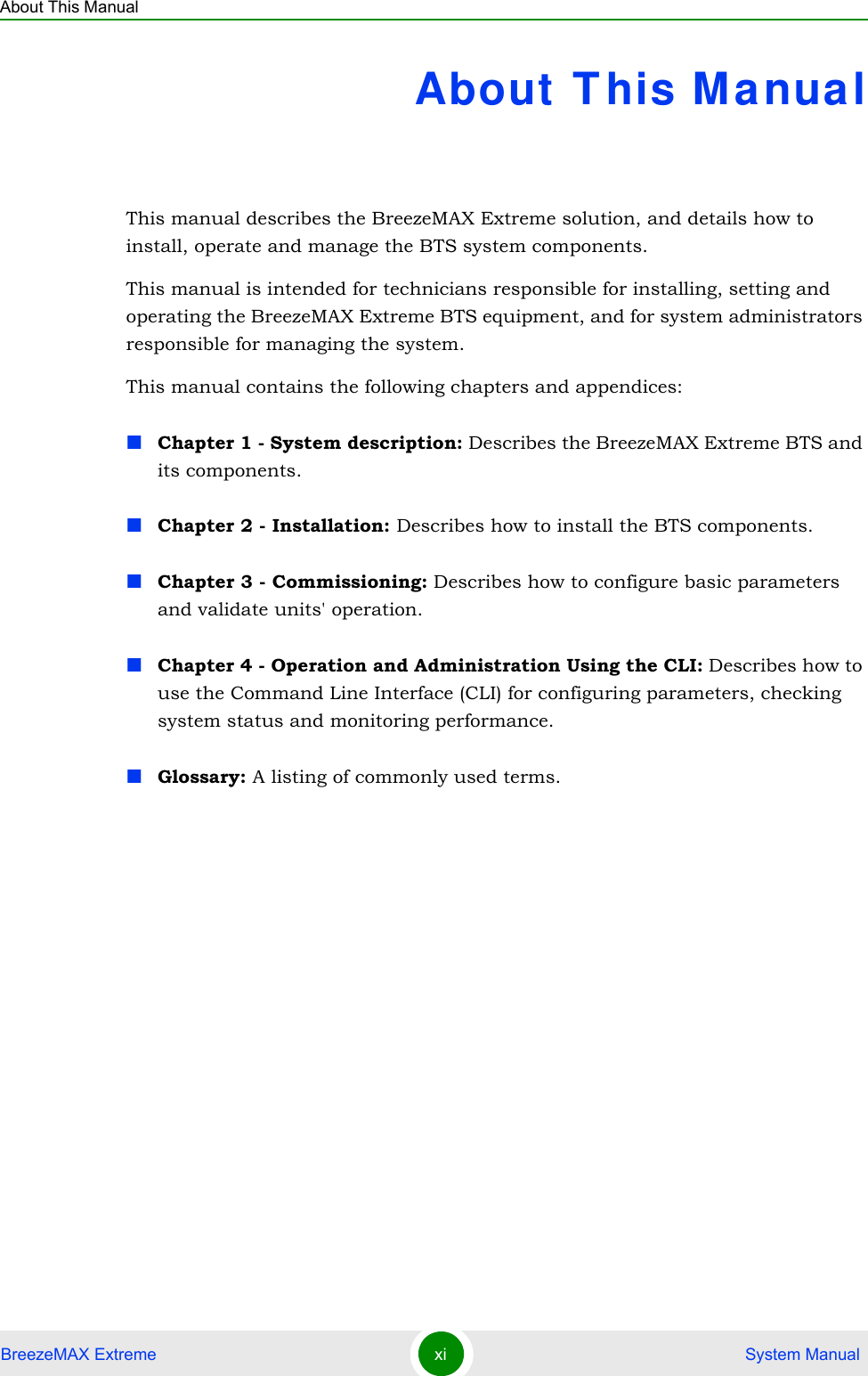 About This ManualBreezeMAX Extreme xi  System ManualAbout T his ManualThis manual describes the BreezeMAX Extreme solution, and details how to install, operate and manage the BTS system components.This manual is intended for technicians responsible for installing, setting and operating the BreezeMAX Extreme BTS equipment, and for system administrators responsible for managing the system.This manual contains the following chapters and appendices:Chapter 1 - System description: Describes the BreezeMAX Extreme BTS and its components.Chapter 2 - Installation: Describes how to install the BTS components.Chapter 3 - Commissioning: Describes how to configure basic parameters and validate units&apos; operation.Chapter 4 - Operation and Administration Using the CLI: Describes how to use the Command Line Interface (CLI) for configuring parameters, checking system status and monitoring performance. Glossary: A listing of commonly used terms.