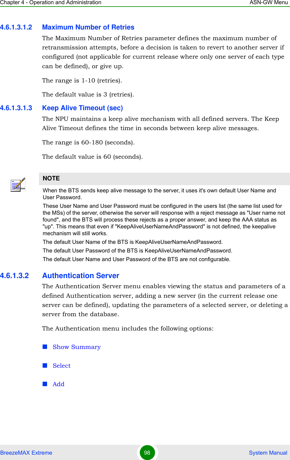 Chapter 4 - Operation and Administration ASN-GW MenuBreezeMAX Extreme 98  System Manual4.6.1.3.1.2 Maximum Number of RetriesThe Maximum Number of Retries parameter defines the maximum number of retransmission attempts, before a decision is taken to revert to another server if configured (not applicable for current release where only one server of each type can be defined), or give up.The range is 1-10 (retries).The default value is 3 (retries).4.6.1.3.1.3 Keep Alive Timeout (sec)The NPU maintains a keep alive mechanism with all defined servers. The Keep Alive Timeout defines the time in seconds between keep alive messages.The range is 60-180 (seconds).The default value is 60 (seconds).4.6.1.3.2 Authentication ServerThe Authentication Server menu enables viewing the status and parameters of a defined Authentication server, adding a new server (in the current release one server can be defined), updating the parameters of a selected server, or deleting a server from the database.The Authentication menu includes the following options:Show SummarySelectAddNOTEWhen the BTS sends keep alive message to the server, it uses it&apos;s own default User Name and User Password.These User Name and User Password must be configured in the users list (the same list used for the MSs) of the server, otherwise the server will response with a reject message as &quot;User name not found&quot;, and the BTS will process these rejects as a proper answer, and keep the AAA status as &quot;up&quot;. This means that even if &quot;KeepAliveUserNameAndPassword&quot; is not defined, the keepalive mechanism will still works.The default User Name of the BTS is KeepAliveUserNameAndPassword.The default User Password of the BTS is KeepAliveUserNameAndPassword.The default User Name and User Password of the BTS are not configurable.