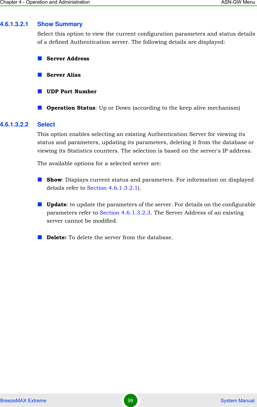 Chapter 4 - Operation and Administration ASN-GW MenuBreezeMAX Extreme 99  System Manual4.6.1.3.2.1 Show SummarySelect this option to view the current configuration parameters and status details of a defined Authentication server. The following details are displayed:Server AddressServer AliasUDP Port NumberOperation Status: Up or Down (according to the keep alive mechanism)4.6.1.3.2.2 SelectThis option enables selecting an existing Authentication Server for viewing its status and parameters, updating its parameters, deleting it from the database or viewing its Statistics counters. The selection is based on the server&apos;s IP address.The available options for a selected server are:Show: Displays current status and parameters. For information on displayed details refer to Section 4.6.1.3.2.1).Update: to update the parameters of the server. For details on the configurable parameters refer to Section 4.6.1.3.2.3. The Server Address of an existing server cannot be modified.Delete: To delete the server from the database.