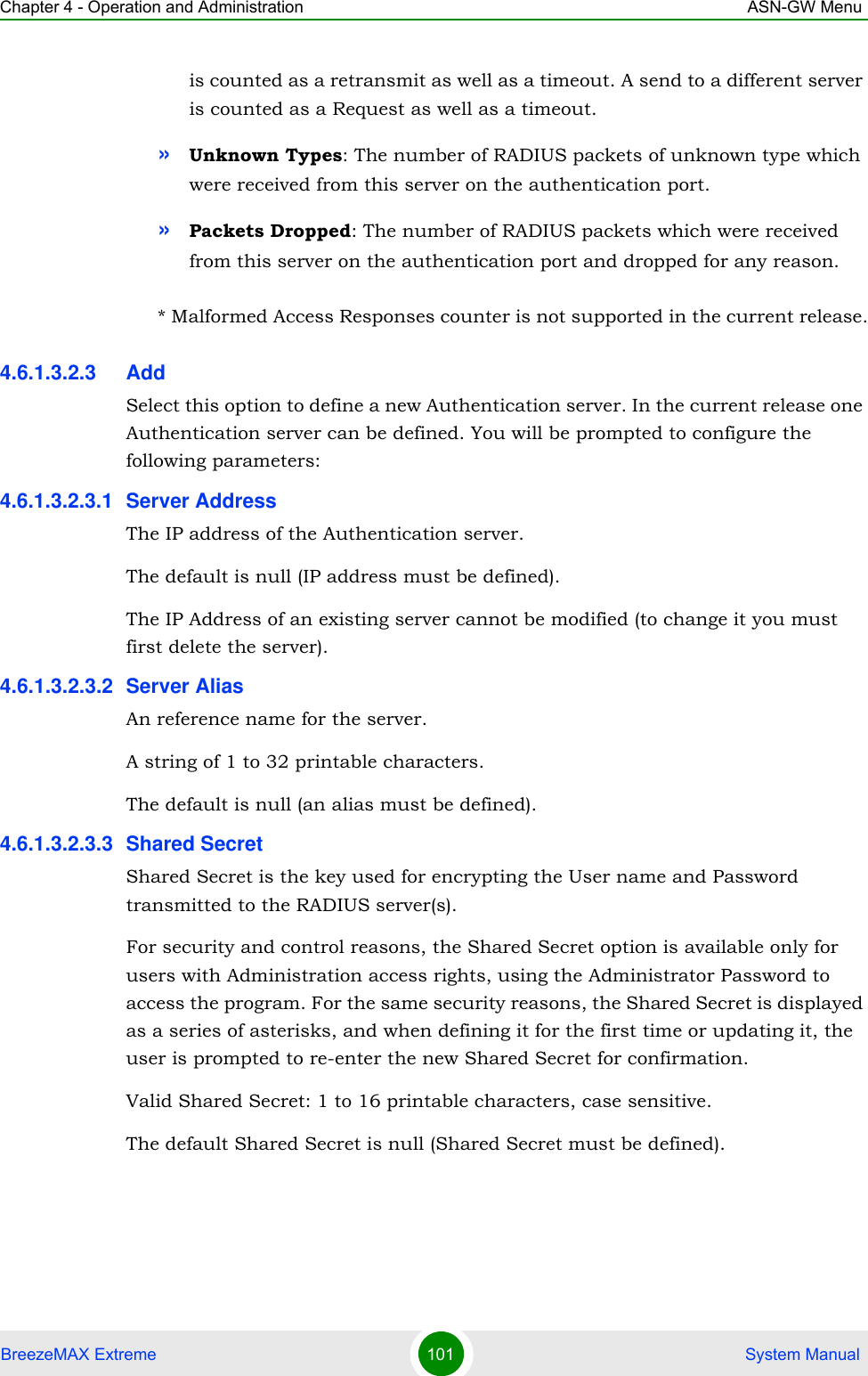 Chapter 4 - Operation and Administration ASN-GW MenuBreezeMAX Extreme 101  System Manualis counted as a retransmit as well as a timeout. A send to a different server is counted as a Request as well as a timeout.»Unknown Types: The number of RADIUS packets of unknown type which were received from this server on the authentication port.»Packets Dropped: The number of RADIUS packets which were received from this server on the authentication port and dropped for any reason.* Malformed Access Responses counter is not supported in the current release.4.6.1.3.2.3 AddSelect this option to define a new Authentication server. In the current release one Authentication server can be defined. You will be prompted to configure the following parameters:4.6.1.3.2.3.1 Server AddressThe IP address of the Authentication server.The default is null (IP address must be defined).The IP Address of an existing server cannot be modified (to change it you must first delete the server).4.6.1.3.2.3.2 Server AliasAn reference name for the server.A string of 1 to 32 printable characters.The default is null (an alias must be defined).4.6.1.3.2.3.3 Shared SecretShared Secret is the key used for encrypting the User name and Password transmitted to the RADIUS server(s). For security and control reasons, the Shared Secret option is available only for users with Administration access rights, using the Administrator Password to access the program. For the same security reasons, the Shared Secret is displayed as a series of asterisks, and when defining it for the first time or updating it, the user is prompted to re-enter the new Shared Secret for confirmation.Valid Shared Secret: 1 to 16 printable characters, case sensitive.The default Shared Secret is null (Shared Secret must be defined).