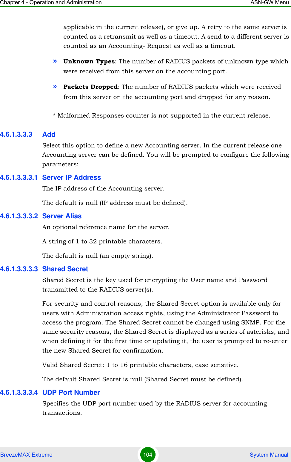 Chapter 4 - Operation and Administration ASN-GW MenuBreezeMAX Extreme 104  System Manualapplicable in the current release), or give up. A retry to the same server is counted as a retransmit as well as a timeout. A send to a different server is counted as an Accounting- Request as well as a timeout.»Unknown Types: The number of RADIUS packets of unknown type which were received from this server on the accounting port.»Packets Dropped: The number of RADIUS packets which were received from this server on the accounting port and dropped for any reason.* Malformed Responses counter is not supported in the current release.4.6.1.3.3.3 AddSelect this option to define a new Accounting server. In the current release one Accounting server can be defined. You will be prompted to configure the following parameters:4.6.1.3.3.3.1 Server IP AddressThe IP address of the Accounting server.The default is null (IP address must be defined).4.6.1.3.3.3.2 Server AliasAn optional reference name for the server.A string of 1 to 32 printable characters.The default is null (an empty string).4.6.1.3.3.3.3 Shared SecretShared Secret is the key used for encrypting the User name and Password transmitted to the RADIUS server(s). For security and control reasons, the Shared Secret option is available only for users with Administration access rights, using the Administrator Password to access the program. The Shared Secret cannot be changed using SNMP. For the same security reasons, the Shared Secret is displayed as a series of asterisks, and when defining it for the first time or updating it, the user is prompted to re-enter the new Shared Secret for confirmation.Valid Shared Secret: 1 to 16 printable characters, case sensitive.The default Shared Secret is null (Shared Secret must be defined).4.6.1.3.3.3.4 UDP Port NumberSpecifies the UDP port number used by the RADIUS server for accounting transactions.