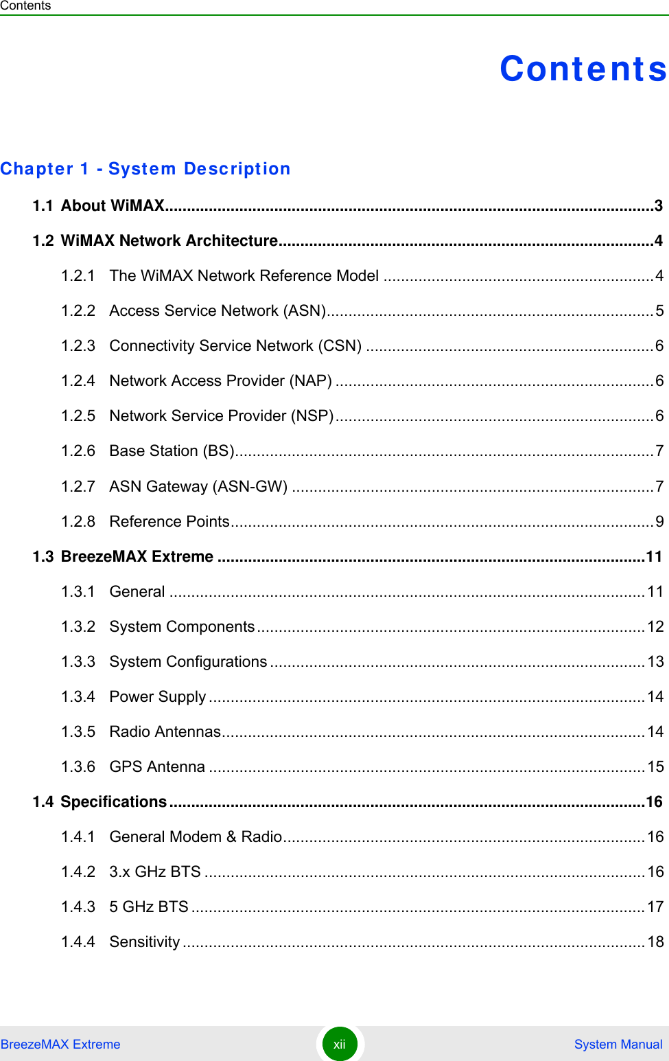 ContentsBreezeMAX Extreme xii  System ManualContentsChapte r 1  - Syst em De script ion1.1 About WiMAX................................................................................................................31.2 WiMAX Network Architecture......................................................................................41.2.1 The WiMAX Network Reference Model ..............................................................41.2.2 Access Service Network (ASN)...........................................................................51.2.3 Connectivity Service Network (CSN) ..................................................................61.2.4 Network Access Provider (NAP) .........................................................................61.2.5 Network Service Provider (NSP).........................................................................61.2.6 Base Station (BS)................................................................................................71.2.7 ASN Gateway (ASN-GW) ...................................................................................71.2.8 Reference Points.................................................................................................91.3 BreezeMAX Extreme ..................................................................................................111.3.1 General .............................................................................................................111.3.2 System Components.........................................................................................121.3.3 System Configurations ......................................................................................131.3.4 Power Supply ....................................................................................................141.3.5 Radio Antennas.................................................................................................141.3.6 GPS Antenna ....................................................................................................151.4 Specifications .............................................................................................................161.4.1 General Modem &amp; Radio...................................................................................161.4.2 3.x GHz BTS .....................................................................................................161.4.3 5 GHz BTS ........................................................................................................171.4.4 Sensitivity ..........................................................................................................18
