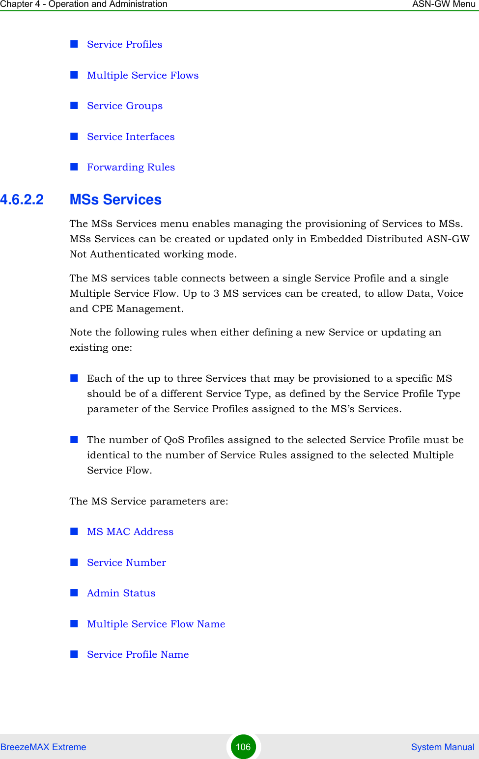 Chapter 4 - Operation and Administration ASN-GW MenuBreezeMAX Extreme 106  System ManualService ProfilesMultiple Service FlowsService GroupsService InterfacesForwarding Rules4.6.2.2 MSs ServicesThe MSs Services menu enables managing the provisioning of Services to MSs. MSs Services can be created or updated only in Embedded Distributed ASN-GW Not Authenticated working mode.The MS services table connects between a single Service Profile and a single Multiple Service Flow. Up to 3 MS services can be created, to allow Data, Voice and CPE Management.Note the following rules when either defining a new Service or updating an existing one:Each of the up to three Services that may be provisioned to a specific MS should be of a different Service Type, as defined by the Service Profile Type parameter of the Service Profiles assigned to the MS’s Services.The number of QoS Profiles assigned to the selected Service Profile must be identical to the number of Service Rules assigned to the selected Multiple Service Flow.The MS Service parameters are:MS MAC AddressService NumberAdmin StatusMultiple Service Flow NameService Profile Name