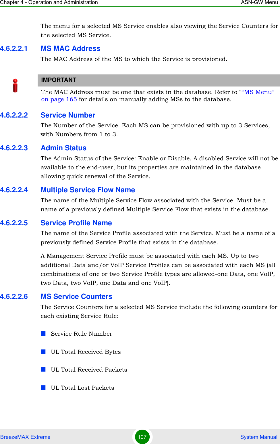 Chapter 4 - Operation and Administration ASN-GW MenuBreezeMAX Extreme 107  System ManualThe menu for a selected MS Service enables also viewing the Service Counters for the selected MS Service.4.6.2.2.1 MS MAC AddressThe MAC Address of the MS to which the Service is provisioned. 4.6.2.2.2 Service NumberThe Number of the Service. Each MS can be provisioned with up to 3 Services, with Numbers from 1 to 3.4.6.2.2.3 Admin StatusThe Admin Status of the Service: Enable or Disable. A disabled Service will not be available to the end-user, but its properties are maintained in the database allowing quick renewal of the Service.4.6.2.2.4 Multiple Service Flow NameThe name of the Multiple Service Flow associated with the Service. Must be a name of a previously defined Multiple Service Flow that exists in the database.4.6.2.2.5 Service Profile NameThe name of the Service Profile associated with the Service. Must be a name of a previously defined Service Profile that exists in the database.A Management Service Profile must be associated with each MS. Up to two additional Data and/or VoIP Service Profiles can be associated with each MS (all combinations of one or two Service Profile types are allowed-one Data, one VoIP, two Data, two VoIP, one Data and one VoIP).4.6.2.2.6 MS Service CountersThe Service Counters for a selected MS Service include the following counters for each existing Service Rule:Service Rule NumberUL Total Received BytesUL Total Received PacketsUL Total Lost PacketsIMPORTANTThe MAC Address must be one that exists in the database. Refer to ““MS Menu” on page 165 for details on manually adding MSs to the database. 