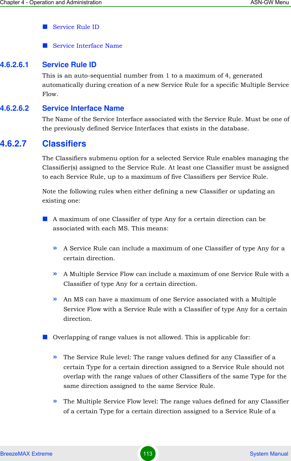 Chapter 4 - Operation and Administration ASN-GW MenuBreezeMAX Extreme 113  System ManualService Rule IDService Interface Name4.6.2.6.1 Service Rule IDThis is an auto-sequential number from 1 to a maximum of 4, generated automatically during creation of a new Service Rule for a specific Multiple Service Flow.4.6.2.6.2 Service Interface NameThe Name of the Service Interface associated with the Service Rule. Must be one of the previously defined Service Interfaces that exists in the database.4.6.2.7 ClassifiersThe Classifiers submenu option for a selected Service Rule enables managing the Classifier(s) assigned to the Service Rule. At least one Classifier must be assigned to each Service Rule, up to a maximum of five Classifiers per Service Rule.Note the following rules when either defining a new Classifier or updating an existing one:A maximum of one Classifier of type Any for a certain direction can be associated with each MS. This means:»A Service Rule can include a maximum of one Classifier of type Any for a certain direction.»A Multiple Service Flow can include a maximum of one Service Rule with a Classifier of type Any for a certain direction.»An MS can have a maximum of one Service associated with a Multiple Service Flow with a Service Rule with a Classifier of type Any for a certain direction.Overlapping of range values is not allowed. This is applicable for:»The Service Rule level: The range values defined for any Classifier of a certain Type for a certain direction assigned to a Service Rule should not overlap with the range values of other Classifiers of the same Type for the same direction assigned to the same Service Rule.»The Multiple Service Flow level: The range values defined for any Classifier of a certain Type for a certain direction assigned to a Service Rule of a 