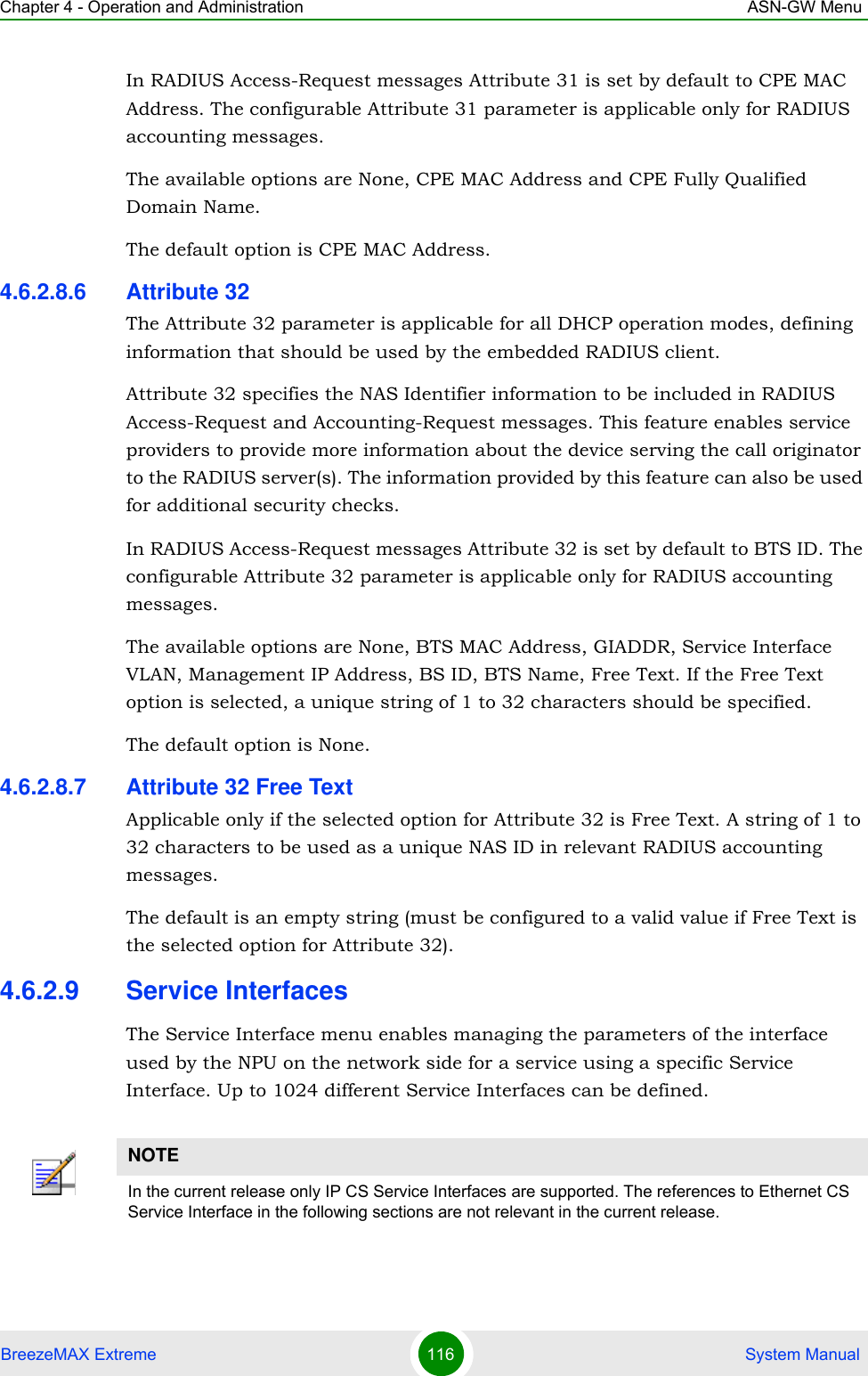 Chapter 4 - Operation and Administration ASN-GW MenuBreezeMAX Extreme 116  System ManualIn RADIUS Access-Request messages Attribute 31 is set by default to CPE MAC Address. The configurable Attribute 31 parameter is applicable only for RADIUS accounting messages.The available options are None, CPE MAC Address and CPE Fully Qualified Domain Name.The default option is CPE MAC Address.4.6.2.8.6 Attribute 32The Attribute 32 parameter is applicable for all DHCP operation modes, defining information that should be used by the embedded RADIUS client. Attribute 32 specifies the NAS Identifier information to be included in RADIUS Access-Request and Accounting-Request messages. This feature enables service providers to provide more information about the device serving the call originator to the RADIUS server(s). The information provided by this feature can also be used for additional security checks.In RADIUS Access-Request messages Attribute 32 is set by default to BTS ID. The configurable Attribute 32 parameter is applicable only for RADIUS accounting messages.The available options are None, BTS MAC Address, GIADDR, Service Interface VLAN, Management IP Address, BS ID, BTS Name, Free Text. If the Free Text option is selected, a unique string of 1 to 32 characters should be specified.The default option is None.4.6.2.8.7 Attribute 32 Free TextApplicable only if the selected option for Attribute 32 is Free Text. A string of 1 to 32 characters to be used as a unique NAS ID in relevant RADIUS accounting messages.The default is an empty string (must be configured to a valid value if Free Text is the selected option for Attribute 32).4.6.2.9 Service InterfacesThe Service Interface menu enables managing the parameters of the interface used by the NPU on the network side for a service using a specific Service Interface. Up to 1024 different Service Interfaces can be defined.NOTEIn the current release only IP CS Service Interfaces are supported. The references to Ethernet CS Service Interface in the following sections are not relevant in the current release.