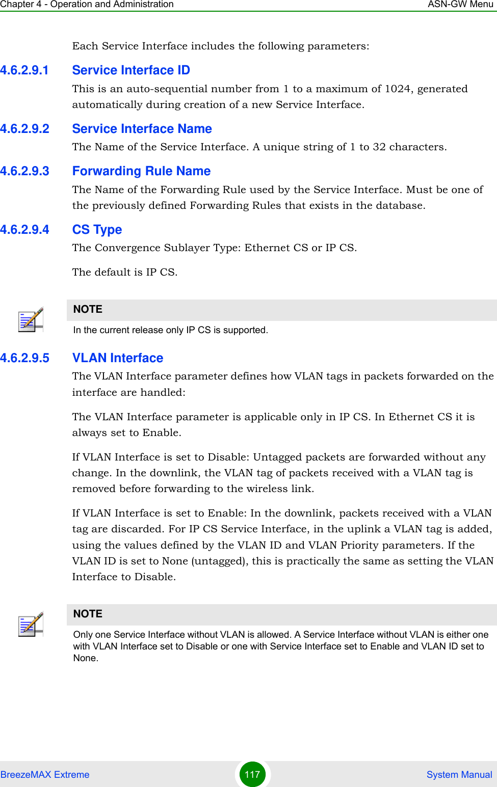 Chapter 4 - Operation and Administration ASN-GW MenuBreezeMAX Extreme 117  System ManualEach Service Interface includes the following parameters:4.6.2.9.1 Service Interface IDThis is an auto-sequential number from 1 to a maximum of 1024, generated automatically during creation of a new Service Interface.4.6.2.9.2 Service Interface NameThe Name of the Service Interface. A unique string of 1 to 32 characters.4.6.2.9.3 Forwarding Rule NameThe Name of the Forwarding Rule used by the Service Interface. Must be one of the previously defined Forwarding Rules that exists in the database.4.6.2.9.4 CS TypeThe Convergence Sublayer Type: Ethernet CS or IP CS. The default is IP CS.4.6.2.9.5 VLAN InterfaceThe VLAN Interface parameter defines how VLAN tags in packets forwarded on the interface are handled:The VLAN Interface parameter is applicable only in IP CS. In Ethernet CS it is always set to Enable.If VLAN Interface is set to Disable: Untagged packets are forwarded without any change. In the downlink, the VLAN tag of packets received with a VLAN tag is removed before forwarding to the wireless link.If VLAN Interface is set to Enable: In the downlink, packets received with a VLAN tag are discarded. For IP CS Service Interface, in the uplink a VLAN tag is added, using the values defined by the VLAN ID and VLAN Priority parameters. If the VLAN ID is set to None (untagged), this is practically the same as setting the VLAN Interface to Disable.NOTEIn the current release only IP CS is supported.NOTEOnly one Service Interface without VLAN is allowed. A Service Interface without VLAN is either one with VLAN Interface set to Disable or one with Service Interface set to Enable and VLAN ID set to None.