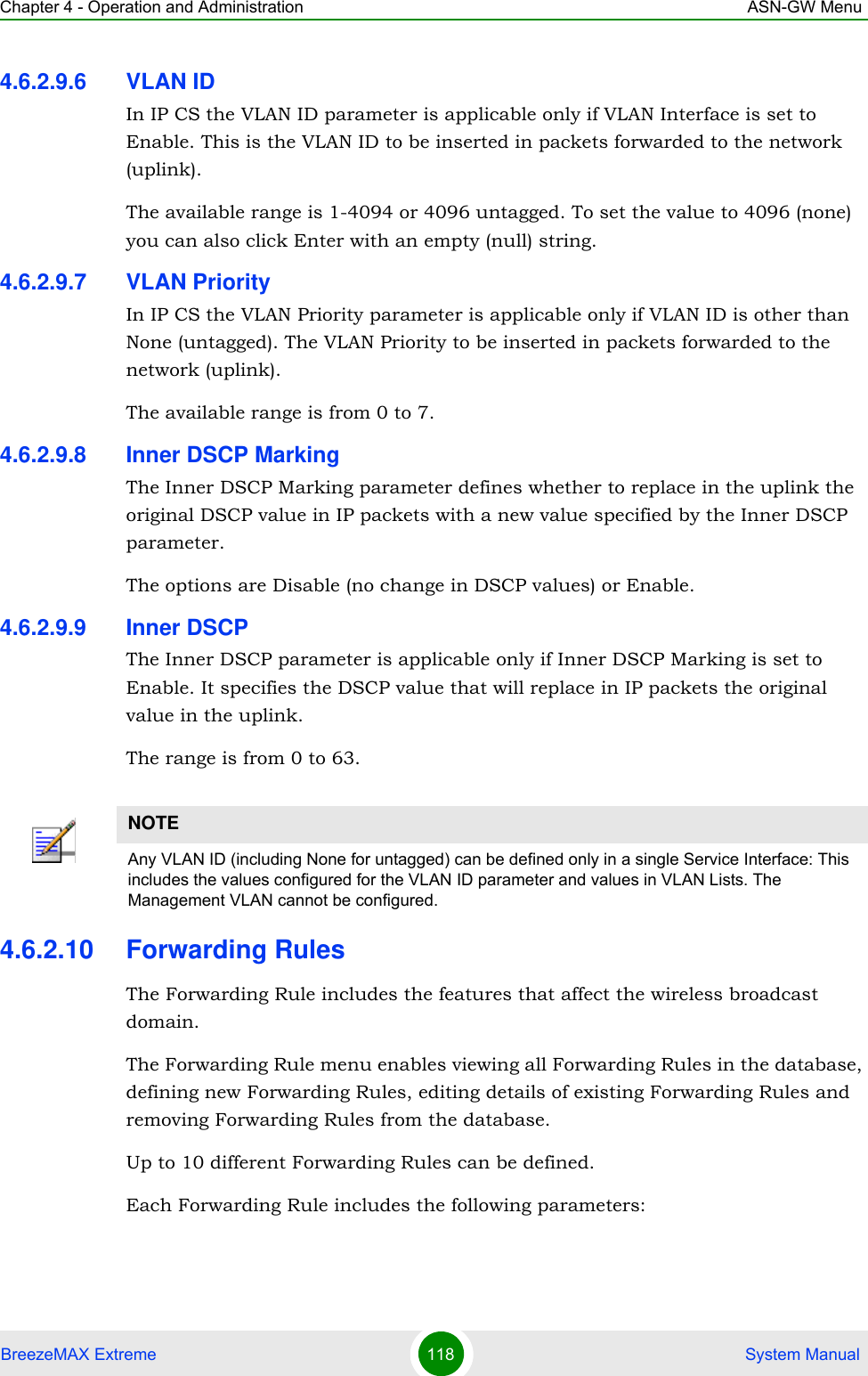 Chapter 4 - Operation and Administration ASN-GW MenuBreezeMAX Extreme 118  System Manual4.6.2.9.6 VLAN IDIn IP CS the VLAN ID parameter is applicable only if VLAN Interface is set to Enable. This is the VLAN ID to be inserted in packets forwarded to the network (uplink).The available range is 1-4094 or 4096 untagged. To set the value to 4096 (none) you can also click Enter with an empty (null) string.4.6.2.9.7 VLAN PriorityIn IP CS the VLAN Priority parameter is applicable only if VLAN ID is other than None (untagged). The VLAN Priority to be inserted in packets forwarded to the network (uplink).The available range is from 0 to 7.4.6.2.9.8 Inner DSCP MarkingThe Inner DSCP Marking parameter defines whether to replace in the uplink the original DSCP value in IP packets with a new value specified by the Inner DSCP parameter.The options are Disable (no change in DSCP values) or Enable.4.6.2.9.9 Inner DSCPThe Inner DSCP parameter is applicable only if Inner DSCP Marking is set to Enable. It specifies the DSCP value that will replace in IP packets the original value in the uplink.The range is from 0 to 63.4.6.2.10 Forwarding RulesThe Forwarding Rule includes the features that affect the wireless broadcast domain. The Forwarding Rule menu enables viewing all Forwarding Rules in the database, defining new Forwarding Rules, editing details of existing Forwarding Rules and removing Forwarding Rules from the database.Up to 10 different Forwarding Rules can be defined.Each Forwarding Rule includes the following parameters:NOTEAny VLAN ID (including None for untagged) can be defined only in a single Service Interface: This includes the values configured for the VLAN ID parameter and values in VLAN Lists. The Management VLAN cannot be configured.