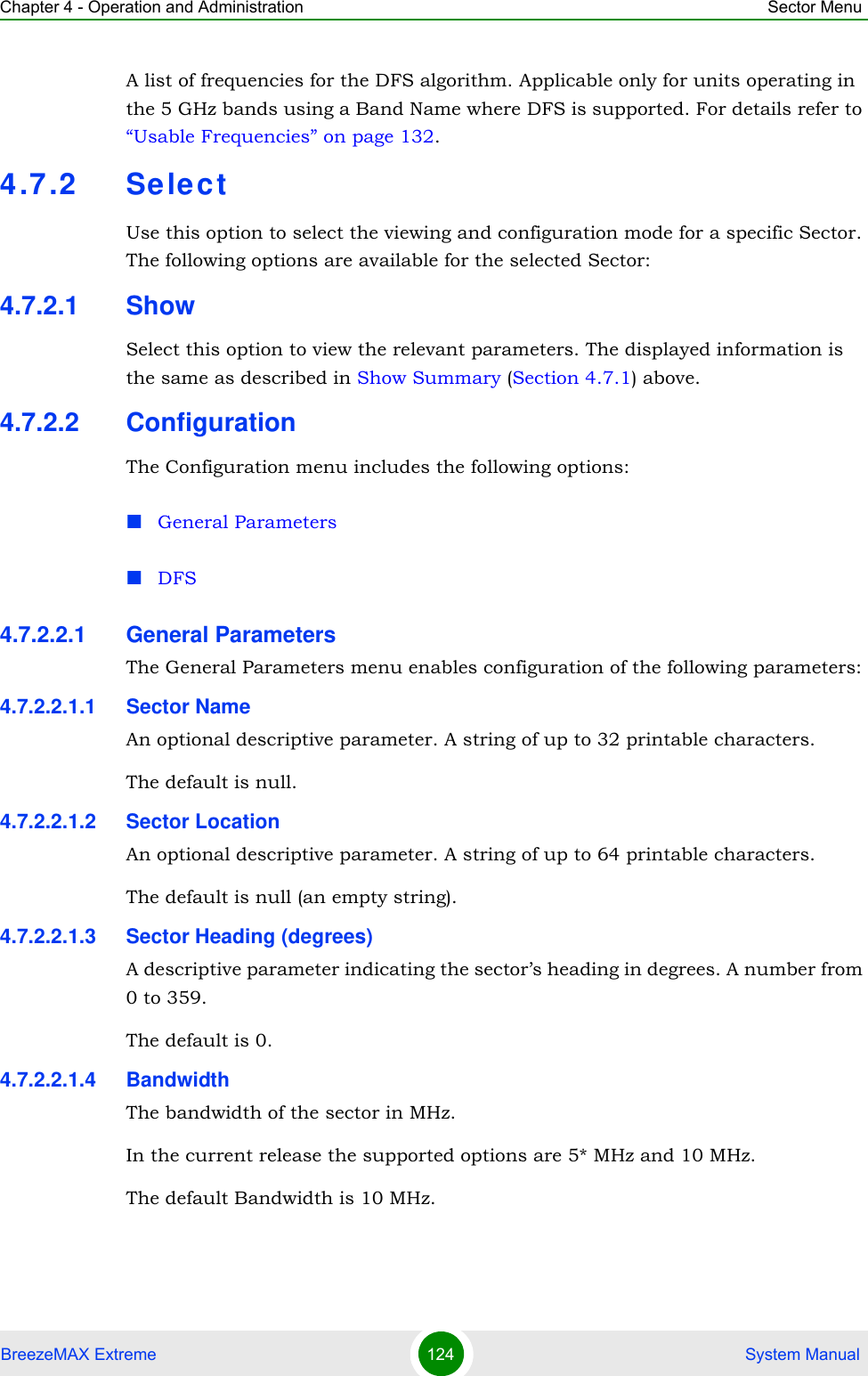 Chapter 4 - Operation and Administration Sector MenuBreezeMAX Extreme 124  System ManualA list of frequencies for the DFS algorithm. Applicable only for units operating in the 5 GHz bands using a Band Name where DFS is supported. For details refer to “Usable Frequencies” on page 132.4.7.2 Sele ctUse this option to select the viewing and configuration mode for a specific Sector. The following options are available for the selected Sector:4.7.2.1 ShowSelect this option to view the relevant parameters. The displayed information is the same as described in Show Summary (Section 4.7.1) above.4.7.2.2 ConfigurationThe Configuration menu includes the following options:General ParametersDFS4.7.2.2.1 General ParametersThe General Parameters menu enables configuration of the following parameters:4.7.2.2.1.1 Sector NameAn optional descriptive parameter. A string of up to 32 printable characters.The default is null. 4.7.2.2.1.2 Sector LocationAn optional descriptive parameter. A string of up to 64 printable characters.The default is null (an empty string). 4.7.2.2.1.3 Sector Heading (degrees)A descriptive parameter indicating the sector’s heading in degrees. A number from 0 to 359.The default is 0. 4.7.2.2.1.4 BandwidthThe bandwidth of the sector in MHz.In the current release the supported options are 5* MHz and 10 MHz.The default Bandwidth is 10 MHz.