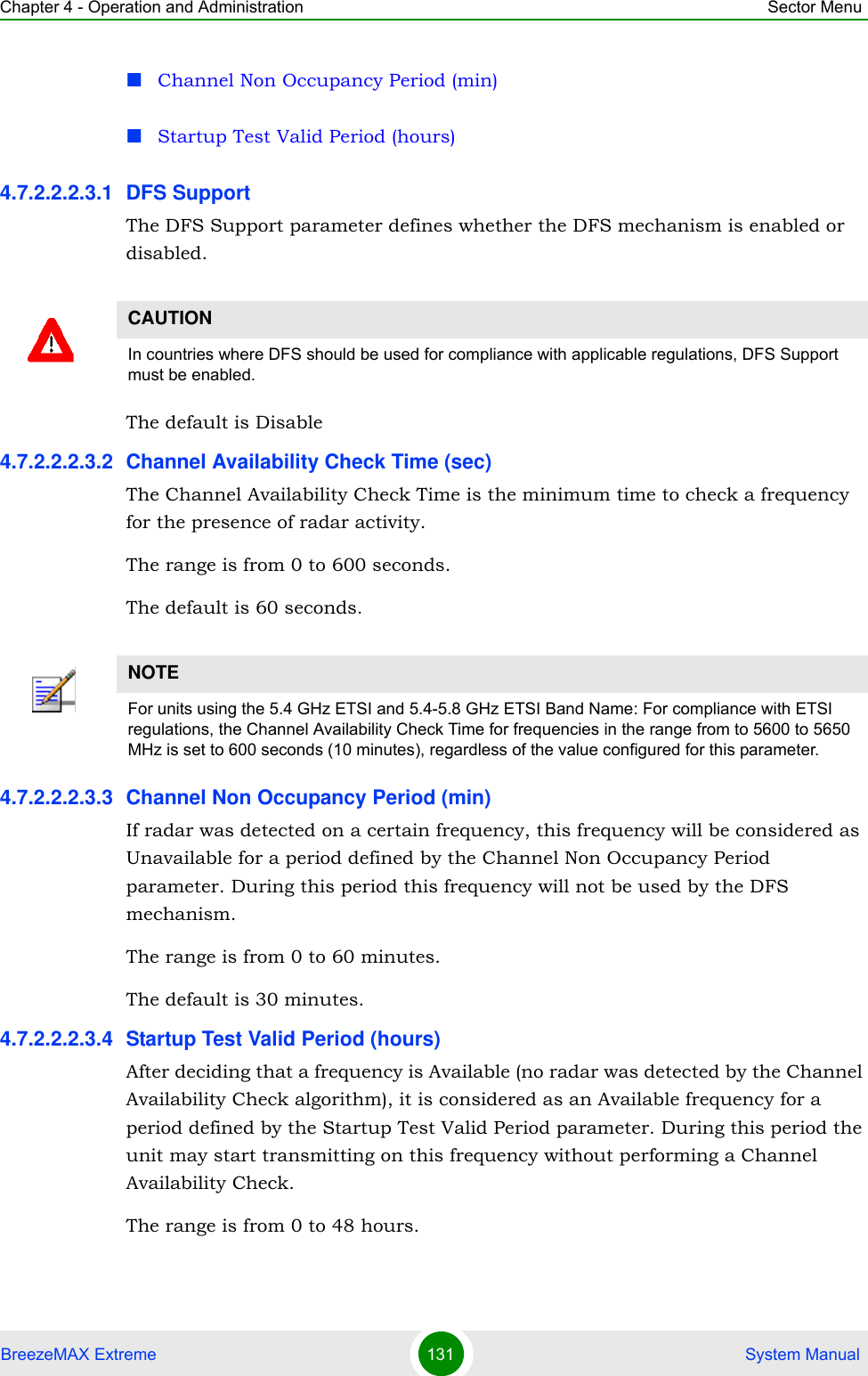 Chapter 4 - Operation and Administration Sector MenuBreezeMAX Extreme 131  System ManualChannel Non Occupancy Period (min)Startup Test Valid Period (hours)4.7.2.2.2.3.1 DFS SupportThe DFS Support parameter defines whether the DFS mechanism is enabled or disabled. The default is Disable4.7.2.2.2.3.2 Channel Availability Check Time (sec)The Channel Availability Check Time is the minimum time to check a frequency for the presence of radar activity.The range is from 0 to 600 seconds.The default is 60 seconds.4.7.2.2.2.3.3 Channel Non Occupancy Period (min)If radar was detected on a certain frequency, this frequency will be considered as Unavailable for a period defined by the Channel Non Occupancy Period parameter. During this period this frequency will not be used by the DFS mechanism.The range is from 0 to 60 minutes.The default is 30 minutes.4.7.2.2.2.3.4 Startup Test Valid Period (hours)After deciding that a frequency is Available (no radar was detected by the Channel Availability Check algorithm), it is considered as an Available frequency for a period defined by the Startup Test Valid Period parameter. During this period the unit may start transmitting on this frequency without performing a Channel Availability Check.The range is from 0 to 48 hours.CAUTIONIn countries where DFS should be used for compliance with applicable regulations, DFS Support must be enabled.NOTEFor units using the 5.4 GHz ETSI and 5.4-5.8 GHz ETSI Band Name: For compliance with ETSI regulations, the Channel Availability Check Time for frequencies in the range from to 5600 to 5650 MHz is set to 600 seconds (10 minutes), regardless of the value configured for this parameter.