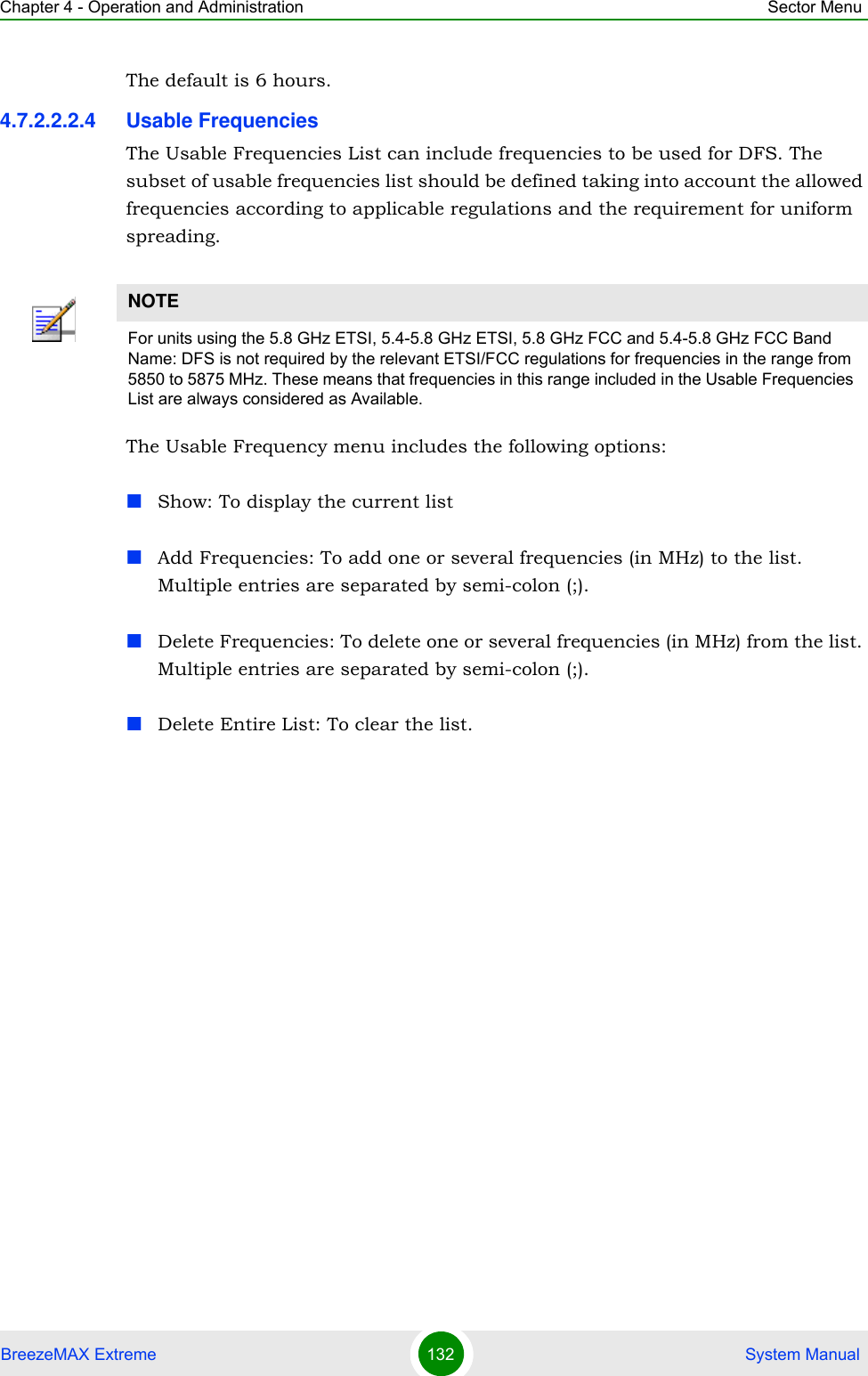 Chapter 4 - Operation and Administration Sector MenuBreezeMAX Extreme 132  System ManualThe default is 6 hours.4.7.2.2.2.4 Usable FrequenciesThe Usable Frequencies List can include frequencies to be used for DFS. The subset of usable frequencies list should be defined taking into account the allowed frequencies according to applicable regulations and the requirement for uniform spreading.The Usable Frequency menu includes the following options:Show: To display the current listAdd Frequencies: To add one or several frequencies (in MHz) to the list. Multiple entries are separated by semi-colon (;).Delete Frequencies: To delete one or several frequencies (in MHz) from the list. Multiple entries are separated by semi-colon (;).Delete Entire List: To clear the list.NOTEFor units using the 5.8 GHz ETSI, 5.4-5.8 GHz ETSI, 5.8 GHz FCC and 5.4-5.8 GHz FCC Band Name: DFS is not required by the relevant ETSI/FCC regulations for frequencies in the range from 5850 to 5875 MHz. These means that frequencies in this range included in the Usable Frequencies List are always considered as Available.