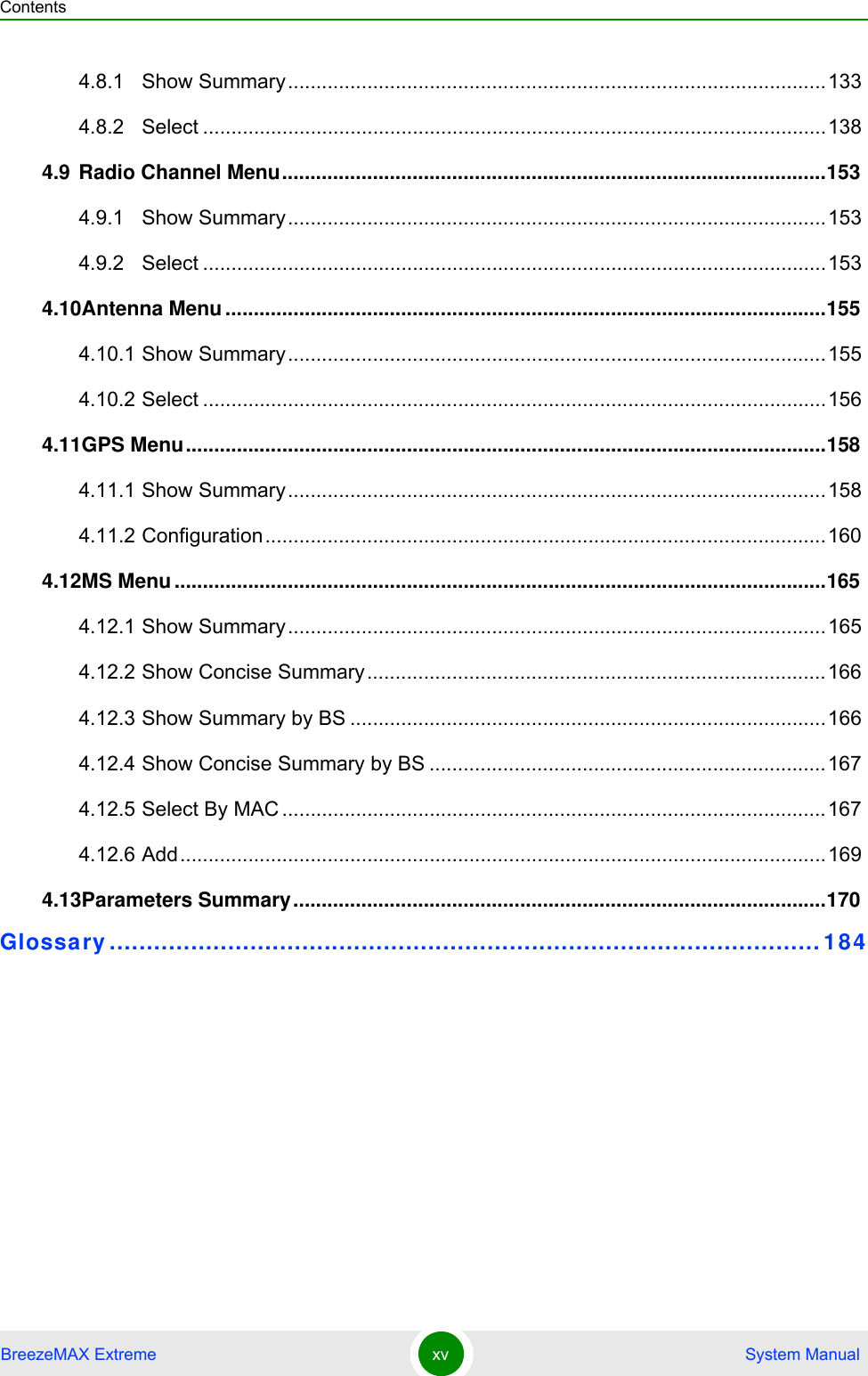 ContentsBreezeMAX Extreme xv  System Manual4.8.1 Show Summary...............................................................................................1334.8.2 Select ..............................................................................................................1384.9 Radio Channel Menu................................................................................................1534.9.1 Show Summary...............................................................................................1534.9.2 Select ..............................................................................................................1534.10Antenna Menu ..........................................................................................................1554.10.1 Show Summary...............................................................................................1554.10.2 Select ..............................................................................................................1564.11GPS Menu.................................................................................................................1584.11.1 Show Summary...............................................................................................1584.11.2 Configuration...................................................................................................1604.12MS Menu ...................................................................................................................1654.12.1 Show Summary...............................................................................................1654.12.2 Show Concise Summary.................................................................................1664.12.3 Show Summary by BS ....................................................................................1664.12.4 Show Concise Summary by BS ......................................................................1674.12.5 Select By MAC ................................................................................................1674.12.6 Add..................................................................................................................1694.13Parameters Summary..............................................................................................170Glossary ................................................................................................ 184