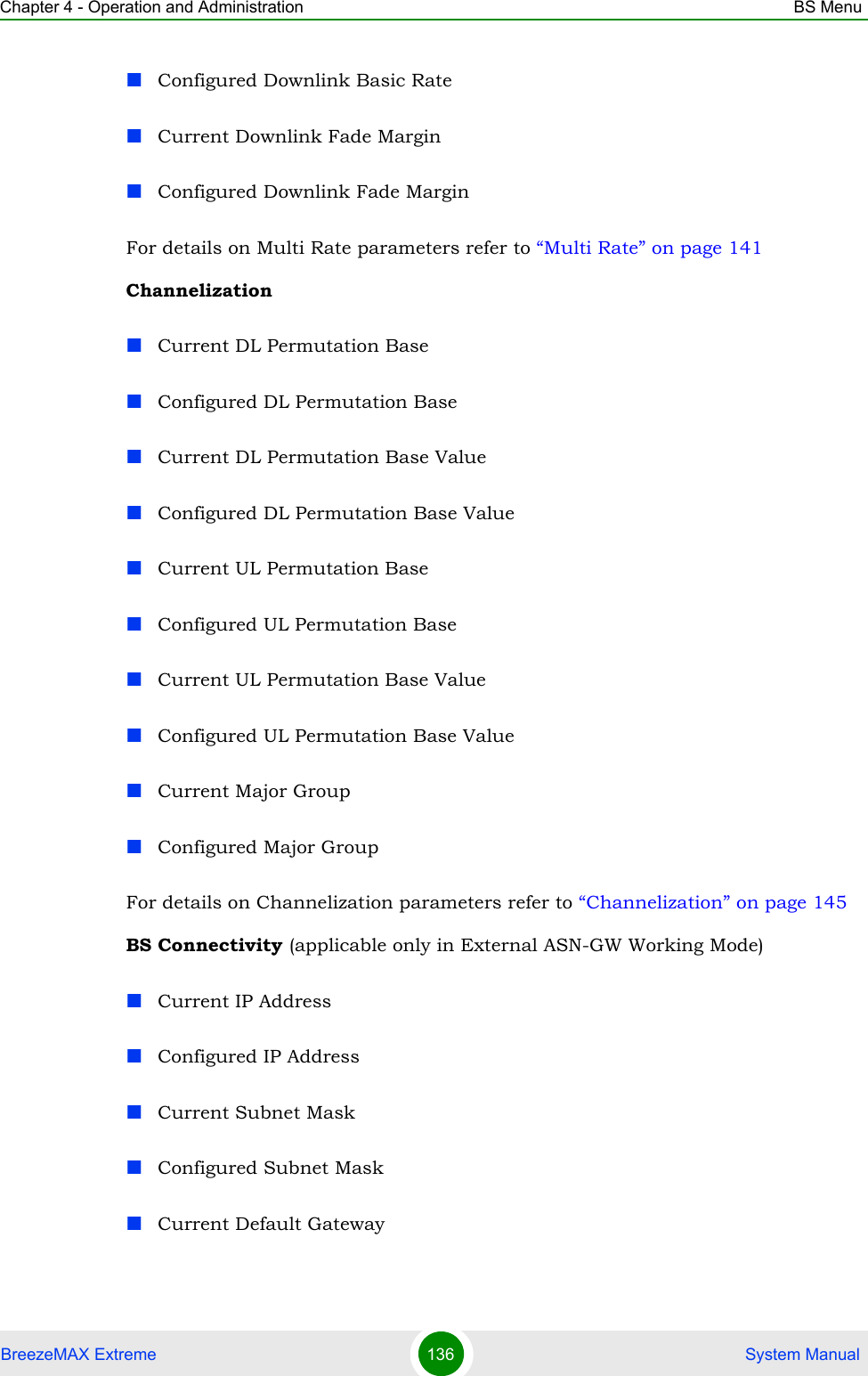 Chapter 4 - Operation and Administration BS MenuBreezeMAX Extreme 136  System ManualConfigured Downlink Basic RateCurrent Downlink Fade MarginConfigured Downlink Fade MarginFor details on Multi Rate parameters refer to “Multi Rate” on page 141ChannelizationCurrent DL Permutation BaseConfigured DL Permutation BaseCurrent DL Permutation Base ValueConfigured DL Permutation Base ValueCurrent UL Permutation BaseConfigured UL Permutation BaseCurrent UL Permutation Base ValueConfigured UL Permutation Base ValueCurrent Major GroupConfigured Major GroupFor details on Channelization parameters refer to “Channelization” on page 145BS Connectivity (applicable only in External ASN-GW Working Mode)Current IP AddressConfigured IP AddressCurrent Subnet MaskConfigured Subnet MaskCurrent Default Gateway