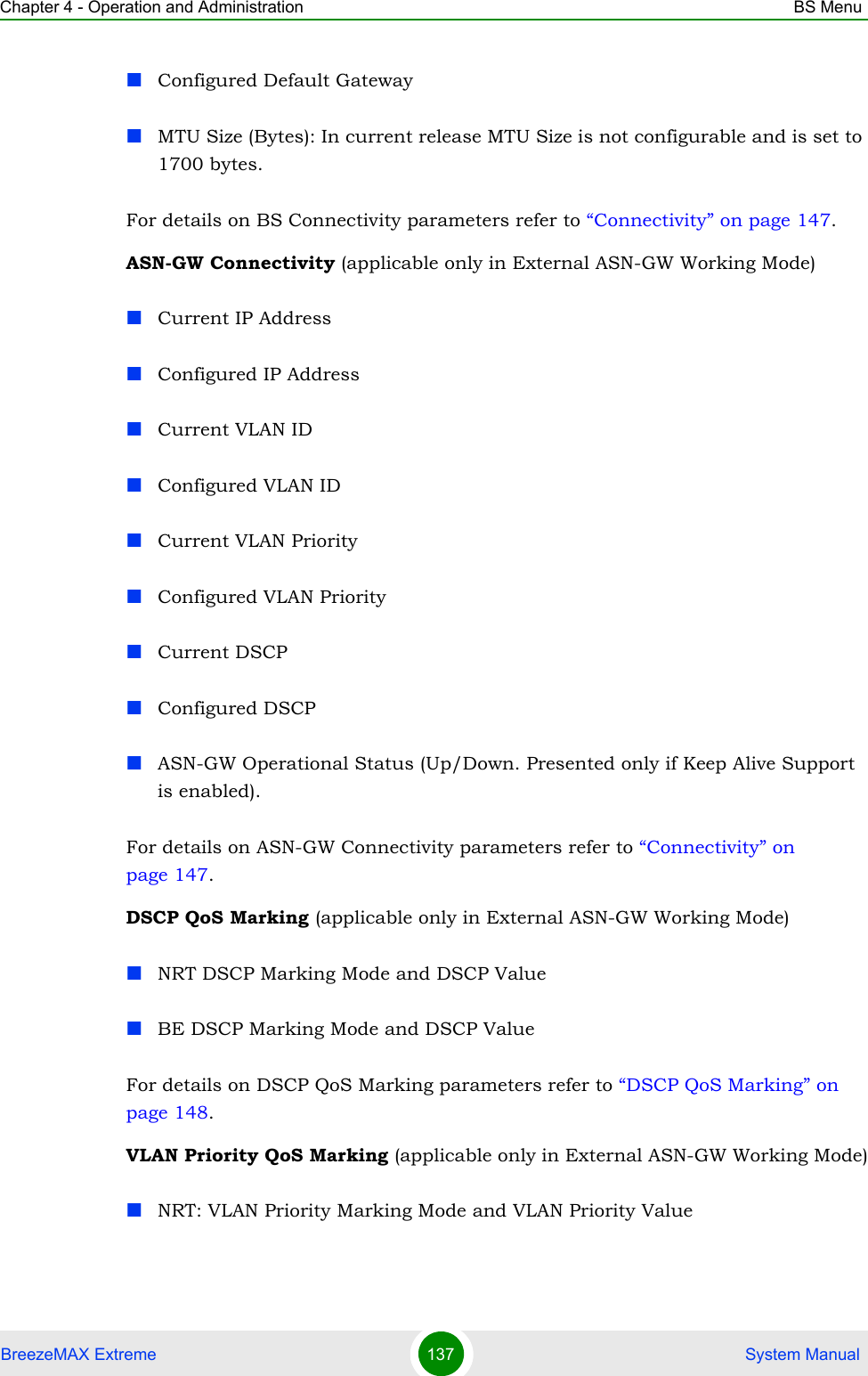 Chapter 4 - Operation and Administration BS MenuBreezeMAX Extreme 137  System ManualConfigured Default GatewayMTU Size (Bytes): In current release MTU Size is not configurable and is set to 1700 bytes.For details on BS Connectivity parameters refer to “Connectivity” on page 147. ASN-GW Connectivity (applicable only in External ASN-GW Working Mode)Current IP AddressConfigured IP AddressCurrent VLAN IDConfigured VLAN IDCurrent VLAN PriorityConfigured VLAN PriorityCurrent DSCPConfigured DSCPASN-GW Operational Status (Up/Down. Presented only if Keep Alive Support is enabled).For details on ASN-GW Connectivity parameters refer to “Connectivity” on page 147.DSCP QoS Marking (applicable only in External ASN-GW Working Mode)NRT DSCP Marking Mode and DSCP ValueBE DSCP Marking Mode and DSCP ValueFor details on DSCP QoS Marking parameters refer to “DSCP QoS Marking” on page 148. VLAN Priority QoS Marking (applicable only in External ASN-GW Working Mode)NRT: VLAN Priority Marking Mode and VLAN Priority Value