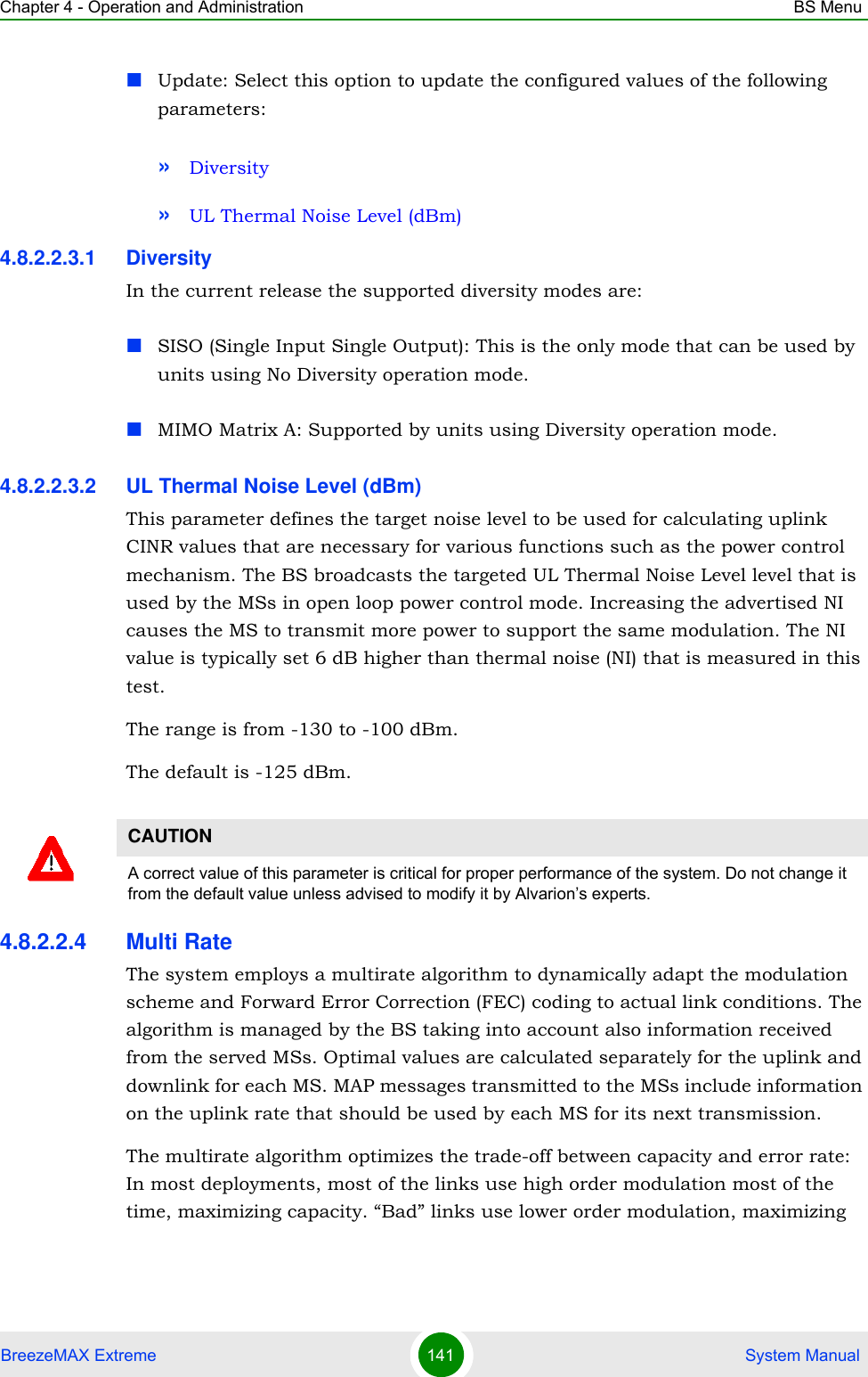 Chapter 4 - Operation and Administration BS MenuBreezeMAX Extreme 141  System ManualUpdate: Select this option to update the configured values of the following parameters:»Diversity»UL Thermal Noise Level (dBm)4.8.2.2.3.1 DiversityIn the current release the supported diversity modes are:SISO (Single Input Single Output): This is the only mode that can be used by units using No Diversity operation mode.MIMO Matrix A: Supported by units using Diversity operation mode.4.8.2.2.3.2 UL Thermal Noise Level (dBm)This parameter defines the target noise level to be used for calculating uplink CINR values that are necessary for various functions such as the power control mechanism. The BS broadcasts the targeted UL Thermal Noise Level level that is used by the MSs in open loop power control mode. Increasing the advertised NI causes the MS to transmit more power to support the same modulation. The NI value is typically set 6 dB higher than thermal noise (NI) that is measured in this test.The range is from -130 to -100 dBm.The default is -125 dBm.4.8.2.2.4 Multi RateThe system employs a multirate algorithm to dynamically adapt the modulation scheme and Forward Error Correction (FEC) coding to actual link conditions. The algorithm is managed by the BS taking into account also information received from the served MSs. Optimal values are calculated separately for the uplink and downlink for each MS. MAP messages transmitted to the MSs include information on the uplink rate that should be used by each MS for its next transmission.The multirate algorithm optimizes the trade-off between capacity and error rate: In most deployments, most of the links use high order modulation most of the time, maximizing capacity. “Bad” links use lower order modulation, maximizing CAUTIONA correct value of this parameter is critical for proper performance of the system. Do not change it from the default value unless advised to modify it by Alvarion’s experts.