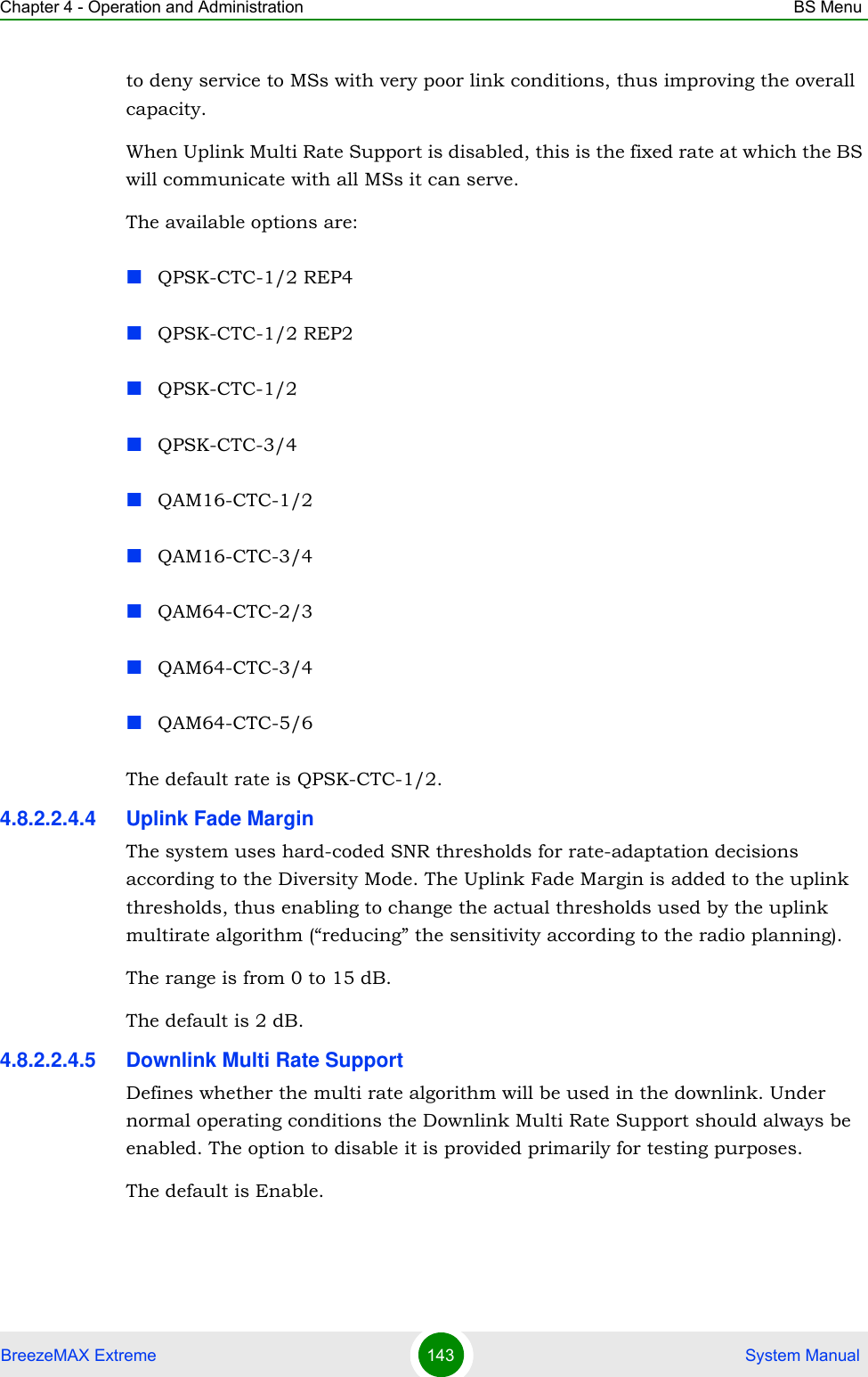 Chapter 4 - Operation and Administration BS MenuBreezeMAX Extreme 143  System Manualto deny service to MSs with very poor link conditions, thus improving the overall capacity.When Uplink Multi Rate Support is disabled, this is the fixed rate at which the BS will communicate with all MSs it can serve.The available options are:QPSK-CTC-1/2 REP4QPSK-CTC-1/2 REP2QPSK-CTC-1/2QPSK-CTC-3/4QAM16-CTC-1/2QAM16-CTC-3/4QAM64-CTC-2/3QAM64-CTC-3/4QAM64-CTC-5/6The default rate is QPSK-CTC-1/2.4.8.2.2.4.4 Uplink Fade MarginThe system uses hard-coded SNR thresholds for rate-adaptation decisions according to the Diversity Mode. The Uplink Fade Margin is added to the uplink thresholds, thus enabling to change the actual thresholds used by the uplink multirate algorithm (“reducing” the sensitivity according to the radio planning).The range is from 0 to 15 dB.The default is 2 dB.4.8.2.2.4.5 Downlink Multi Rate SupportDefines whether the multi rate algorithm will be used in the downlink. Under normal operating conditions the Downlink Multi Rate Support should always be enabled. The option to disable it is provided primarily for testing purposes.The default is Enable.