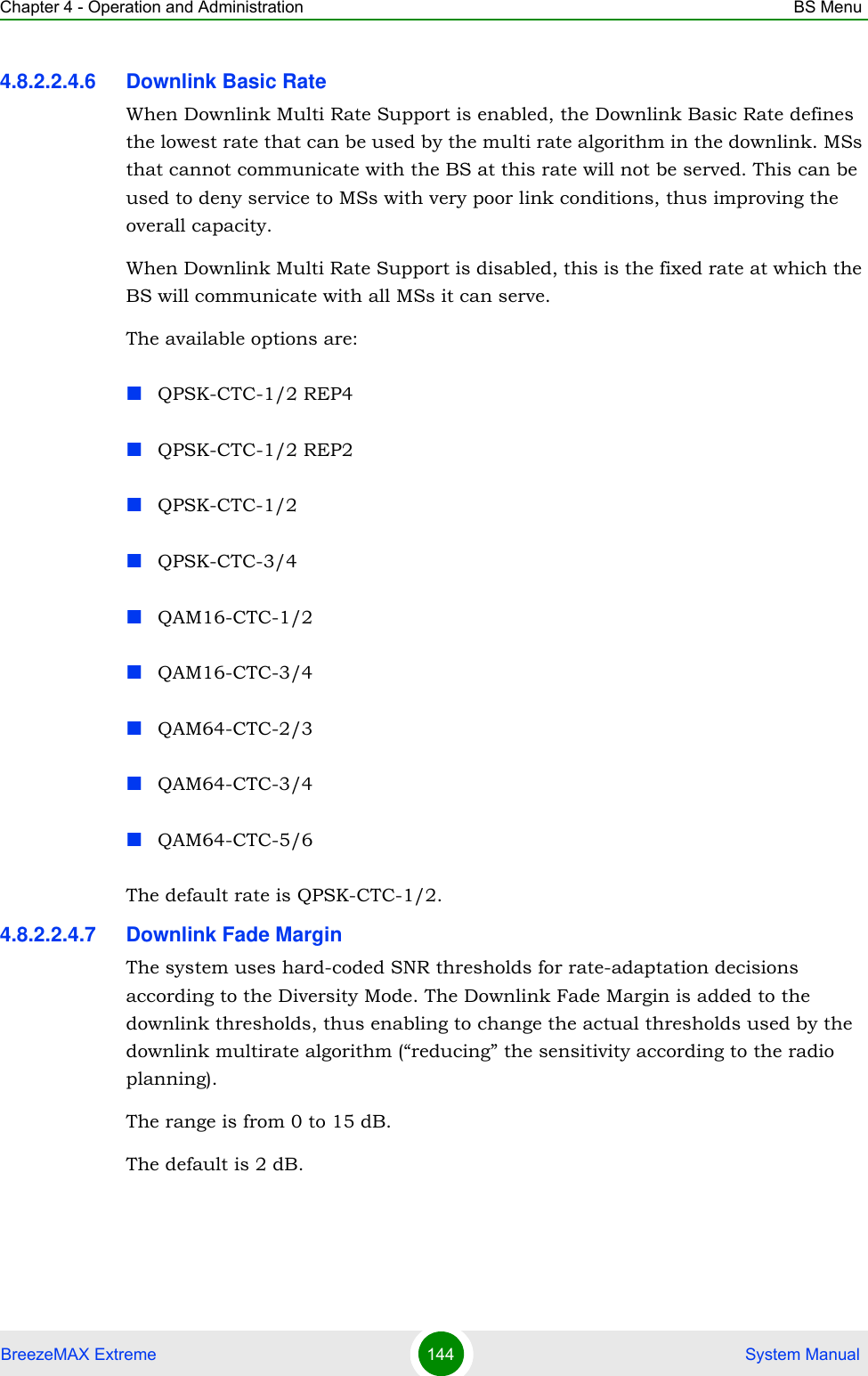 Chapter 4 - Operation and Administration BS MenuBreezeMAX Extreme 144  System Manual4.8.2.2.4.6 Downlink Basic RateWhen Downlink Multi Rate Support is enabled, the Downlink Basic Rate defines the lowest rate that can be used by the multi rate algorithm in the downlink. MSs that cannot communicate with the BS at this rate will not be served. This can be used to deny service to MSs with very poor link conditions, thus improving the overall capacity.When Downlink Multi Rate Support is disabled, this is the fixed rate at which the BS will communicate with all MSs it can serve.The available options are:QPSK-CTC-1/2 REP4QPSK-CTC-1/2 REP2QPSK-CTC-1/2QPSK-CTC-3/4QAM16-CTC-1/2QAM16-CTC-3/4QAM64-CTC-2/3QAM64-CTC-3/4QAM64-CTC-5/6The default rate is QPSK-CTC-1/2.4.8.2.2.4.7 Downlink Fade MarginThe system uses hard-coded SNR thresholds for rate-adaptation decisions according to the Diversity Mode. The Downlink Fade Margin is added to the downlink thresholds, thus enabling to change the actual thresholds used by the downlink multirate algorithm (“reducing” the sensitivity according to the radio planning).The range is from 0 to 15 dB.The default is 2 dB.