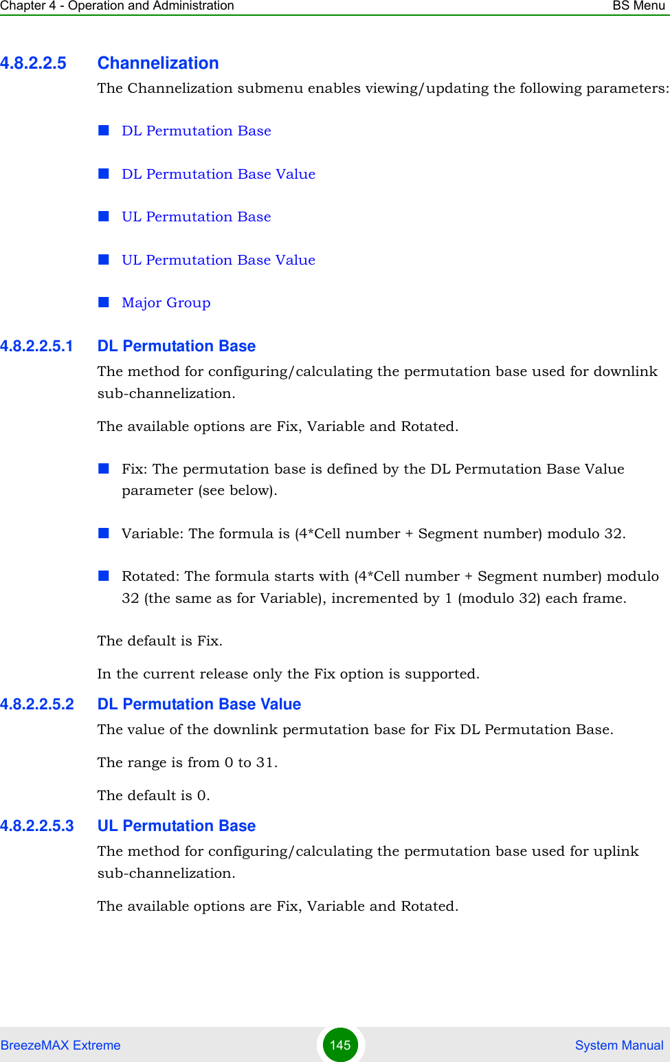 Chapter 4 - Operation and Administration BS MenuBreezeMAX Extreme 145  System Manual4.8.2.2.5 ChannelizationThe Channelization submenu enables viewing/updating the following parameters:DL Permutation BaseDL Permutation Base ValueUL Permutation BaseUL Permutation Base ValueMajor Group4.8.2.2.5.1 DL Permutation BaseThe method for configuring/calculating the permutation base used for downlink sub-channelization. The available options are Fix, Variable and Rotated.Fix: The permutation base is defined by the DL Permutation Base Value parameter (see below).Variable: The formula is (4*Cell number + Segment number) modulo 32.Rotated: The formula starts with (4*Cell number + Segment number) modulo 32 (the same as for Variable), incremented by 1 (modulo 32) each frame.The default is Fix.In the current release only the Fix option is supported.4.8.2.2.5.2 DL Permutation Base ValueThe value of the downlink permutation base for Fix DL Permutation Base.The range is from 0 to 31.The default is 0.4.8.2.2.5.3 UL Permutation BaseThe method for configuring/calculating the permutation base used for uplink sub-channelization. The available options are Fix, Variable and Rotated.