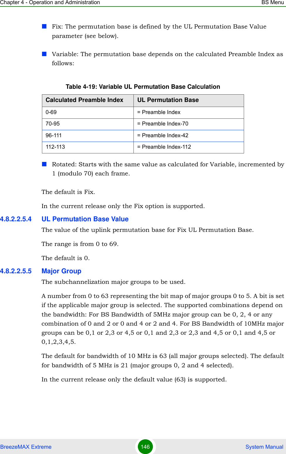 Chapter 4 - Operation and Administration BS MenuBreezeMAX Extreme 146  System ManualFix: The permutation base is defined by the UL Permutation Base Value parameter (see below).Variable: The permutation base depends on the calculated Preamble Index as follows:Rotated: Starts with the same value as calculated for Variable, incremented by 1 (modulo 70) each frame.The default is Fix.In the current release only the Fix option is supported.4.8.2.2.5.4 UL Permutation Base ValueThe value of the uplink permutation base for Fix UL Permutation Base.The range is from 0 to 69.The default is 0.4.8.2.2.5.5 Major GroupThe subchannelization major groups to be used.A number from 0 to 63 representing the bit map of major groups 0 to 5. A bit is set if the applicable major group is selected. The supported combinations depend on the bandwidth: For BS Bandwidth of 5MHz major group can be 0, 2, 4 or any combination of 0 and 2 or 0 and 4 or 2 and 4. For BS Bandwidth of 10MHz major groups can be 0,1 or 2,3 or 4,5 or 0,1 and 2,3 or 2,3 and 4,5 or 0,1 and 4,5 or 0,1,2,3,4,5.The default for bandwidth of 10 MHz is 63 (all major groups selected). The default for bandwidth of 5 MHz is 21 (major groups 0, 2 and 4 selected).In the current release only the default value (63) is supported.Table 4-19: Variable UL Permutation Base CalculationCalculated Preamble Index UL Permutation Base0-69 = Preamble Index70-95 = Preamble Index-7096-111 = Preamble Index-42112-113 = Preamble Index-112