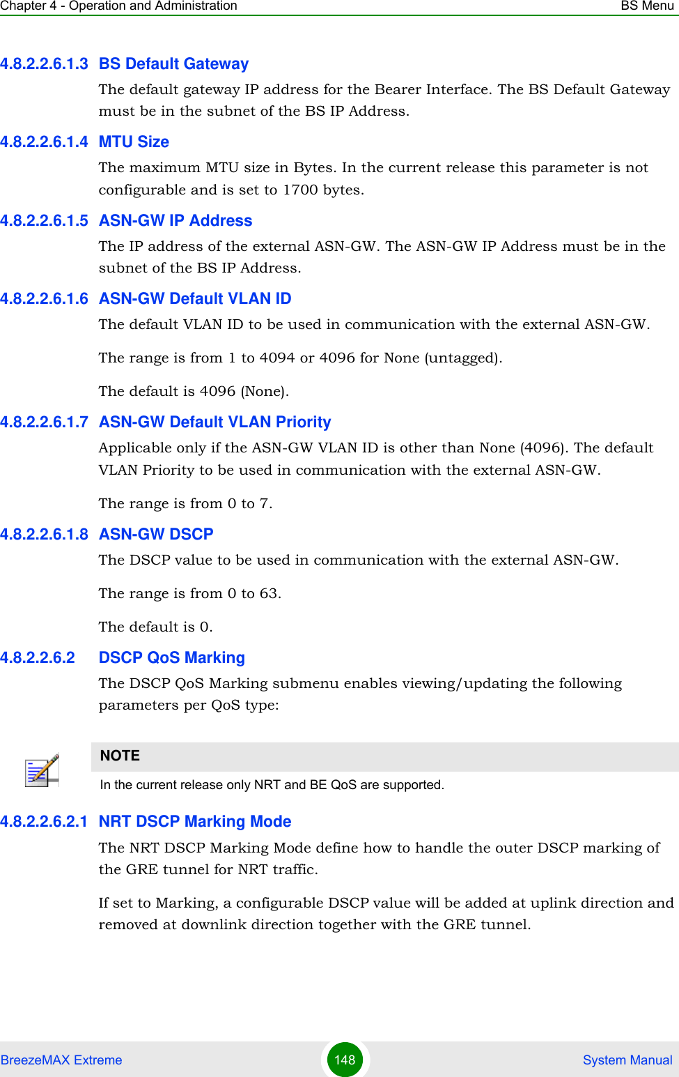 Chapter 4 - Operation and Administration BS MenuBreezeMAX Extreme 148  System Manual4.8.2.2.6.1.3 BS Default GatewayThe default gateway IP address for the Bearer Interface. The BS Default Gateway must be in the subnet of the BS IP Address.4.8.2.2.6.1.4 MTU SizeThe maximum MTU size in Bytes. In the current release this parameter is not configurable and is set to 1700 bytes.4.8.2.2.6.1.5 ASN-GW IP AddressThe IP address of the external ASN-GW. The ASN-GW IP Address must be in the subnet of the BS IP Address.4.8.2.2.6.1.6 ASN-GW Default VLAN IDThe default VLAN ID to be used in communication with the external ASN-GW.The range is from 1 to 4094 or 4096 for None (untagged).The default is 4096 (None).4.8.2.2.6.1.7 ASN-GW Default VLAN PriorityApplicable only if the ASN-GW VLAN ID is other than None (4096). The default VLAN Priority to be used in communication with the external ASN-GW.The range is from 0 to 7.4.8.2.2.6.1.8 ASN-GW DSCPThe DSCP value to be used in communication with the external ASN-GW.The range is from 0 to 63.The default is 0.4.8.2.2.6.2 DSCP QoS MarkingThe DSCP QoS Marking submenu enables viewing/updating the following parameters per QoS type:4.8.2.2.6.2.1 NRT DSCP Marking ModeThe NRT DSCP Marking Mode define how to handle the outer DSCP marking of the GRE tunnel for NRT traffic. If set to Marking, a configurable DSCP value will be added at uplink direction and removed at downlink direction together with the GRE tunnel.NOTEIn the current release only NRT and BE QoS are supported.