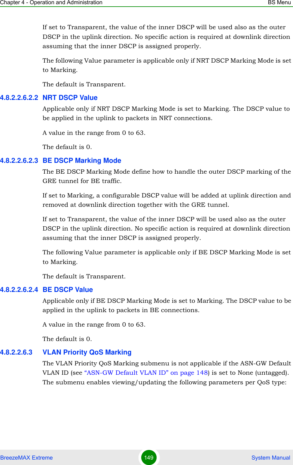 Chapter 4 - Operation and Administration BS MenuBreezeMAX Extreme 149  System ManualIf set to Transparent, the value of the inner DSCP will be used also as the outer DSCP in the uplink direction. No specific action is required at downlink direction assuming that the inner DSCP is assigned properly.The following Value parameter is applicable only if NRT DSCP Marking Mode is set to Marking.The default is Transparent.4.8.2.2.6.2.2 NRT DSCP ValueApplicable only if NRT DSCP Marking Mode is set to Marking. The DSCP value to be applied in the uplink to packets in NRT connections.A value in the range from 0 to 63.The default is 0.4.8.2.2.6.2.3 BE DSCP Marking ModeThe BE DSCP Marking Mode define how to handle the outer DSCP marking of the GRE tunnel for BE traffic. If set to Marking, a configurable DSCP value will be added at uplink direction and removed at downlink direction together with the GRE tunnel.If set to Transparent, the value of the inner DSCP will be used also as the outer DSCP in the uplink direction. No specific action is required at downlink direction assuming that the inner DSCP is assigned properly.The following Value parameter is applicable only if BE DSCP Marking Mode is set to Marking.The default is Transparent.4.8.2.2.6.2.4 BE DSCP ValueApplicable only if BE DSCP Marking Mode is set to Marking. The DSCP value to be applied in the uplink to packets in BE connections.A value in the range from 0 to 63.The default is 0.4.8.2.2.6.3 VLAN Priority QoS MarkingThe VLAN Priority QoS Marking submenu is not applicable if the ASN-GW Default VLAN ID (see “ASN-GW Default VLAN ID” on page 148) is set to None (untagged). The submenu enables viewing/updating the following parameters per QoS type: