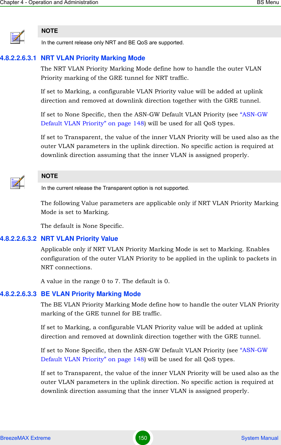 Chapter 4 - Operation and Administration BS MenuBreezeMAX Extreme 150  System Manual4.8.2.2.6.3.1 NRT VLAN Priority Marking ModeThe NRT VLAN Priority Marking Mode define how to handle the outer VLAN Priority marking of the GRE tunnel for NRT traffic.If set to Marking, a configurable VLAN Priority value will be added at uplink direction and removed at downlink direction together with the GRE tunnel.If set to None Specific, then the ASN-GW Default VLAN Priority (see “ASN-GW Default VLAN Priority” on page 148) will be used for all QoS types.If set to Transparent, the value of the inner VLAN Priority will be used also as the outer VLAN parameters in the uplink direction. No specific action is required at downlink direction assuming that the inner VLAN is assigned properly.The following Value parameters are applicable only if NRT VLAN Priority Marking Mode is set to Marking.The default is None Specific.4.8.2.2.6.3.2 NRT VLAN Priority ValueApplicable only if NRT VLAN Priority Marking Mode is set to Marking. Enables configuration of the outer VLAN Priority to be applied in the uplink to packets in NRT connections.A value in the range 0 to 7. The default is 0.4.8.2.2.6.3.3 BE VLAN Priority Marking ModeThe BE VLAN Priority Marking Mode define how to handle the outer VLAN Priority marking of the GRE tunnel for BE traffic.If set to Marking, a configurable VLAN Priority value will be added at uplink direction and removed at downlink direction together with the GRE tunnel.If set to None Specific, then the ASN-GW Default VLAN Priority (see “ASN-GW Default VLAN Priority” on page 148) will be used for all QoS types.If set to Transparent, the value of the inner VLAN Priority will be used also as the outer VLAN parameters in the uplink direction. No specific action is required at downlink direction assuming that the inner VLAN is assigned properly.NOTEIn the current release only NRT and BE QoS are supported.NOTEIn the current release the Transparent option is not supported.