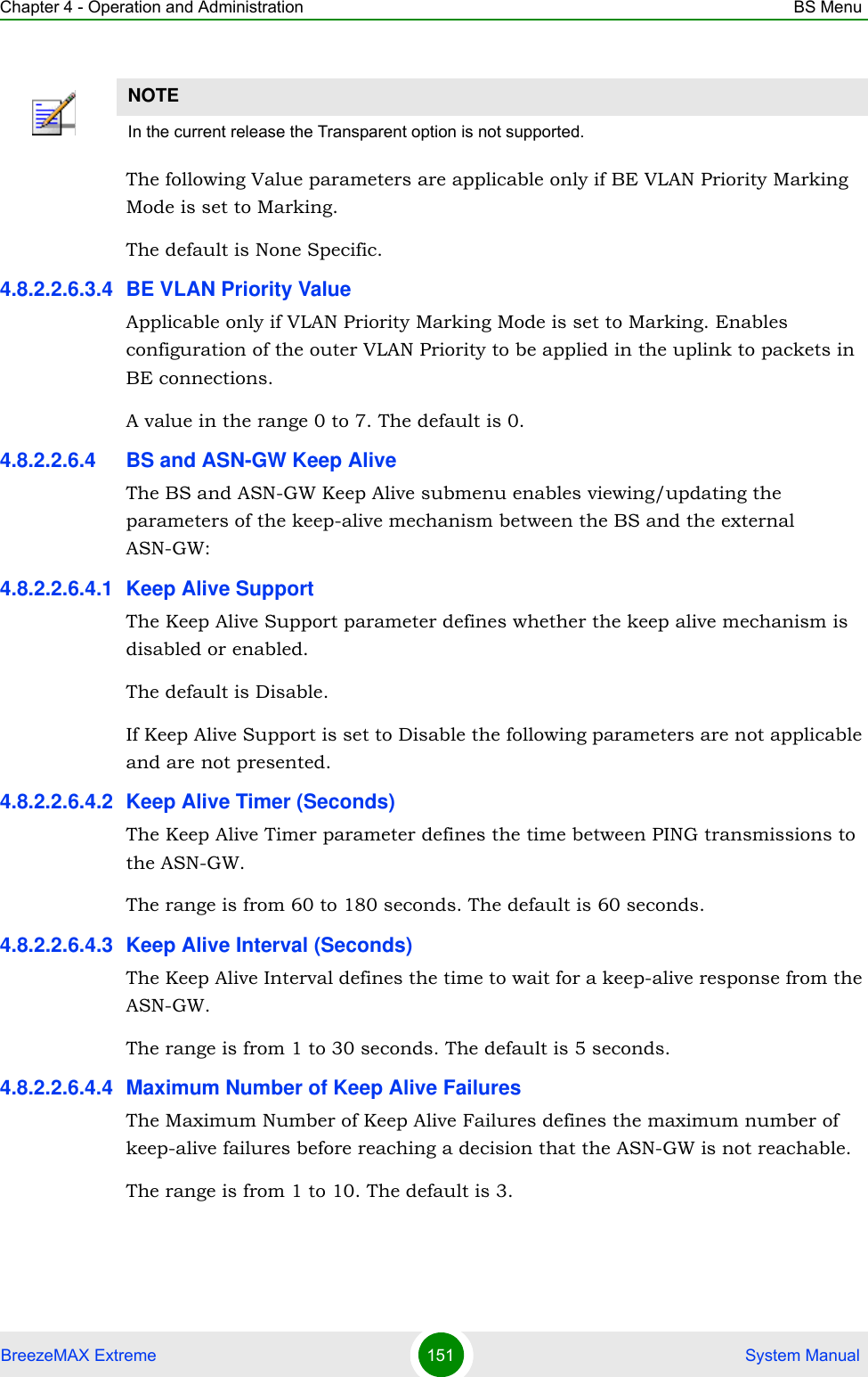 Chapter 4 - Operation and Administration BS MenuBreezeMAX Extreme 151  System ManualThe following Value parameters are applicable only if BE VLAN Priority Marking Mode is set to Marking.The default is None Specific.4.8.2.2.6.3.4 BE VLAN Priority ValueApplicable only if VLAN Priority Marking Mode is set to Marking. Enables configuration of the outer VLAN Priority to be applied in the uplink to packets in BE connections.A value in the range 0 to 7. The default is 0.4.8.2.2.6.4 BS and ASN-GW Keep AliveThe BS and ASN-GW Keep Alive submenu enables viewing/updating the parameters of the keep-alive mechanism between the BS and the external ASN-GW:4.8.2.2.6.4.1 Keep Alive SupportThe Keep Alive Support parameter defines whether the keep alive mechanism is disabled or enabled.The default is Disable.If Keep Alive Support is set to Disable the following parameters are not applicable and are not presented.4.8.2.2.6.4.2 Keep Alive Timer (Seconds)The Keep Alive Timer parameter defines the time between PING transmissions to the ASN-GW. The range is from 60 to 180 seconds. The default is 60 seconds.4.8.2.2.6.4.3 Keep Alive Interval (Seconds)The Keep Alive Interval defines the time to wait for a keep-alive response from the ASN-GW.The range is from 1 to 30 seconds. The default is 5 seconds.4.8.2.2.6.4.4 Maximum Number of Keep Alive FailuresThe Maximum Number of Keep Alive Failures defines the maximum number of keep-alive failures before reaching a decision that the ASN-GW is not reachable.The range is from 1 to 10. The default is 3.NOTEIn the current release the Transparent option is not supported.