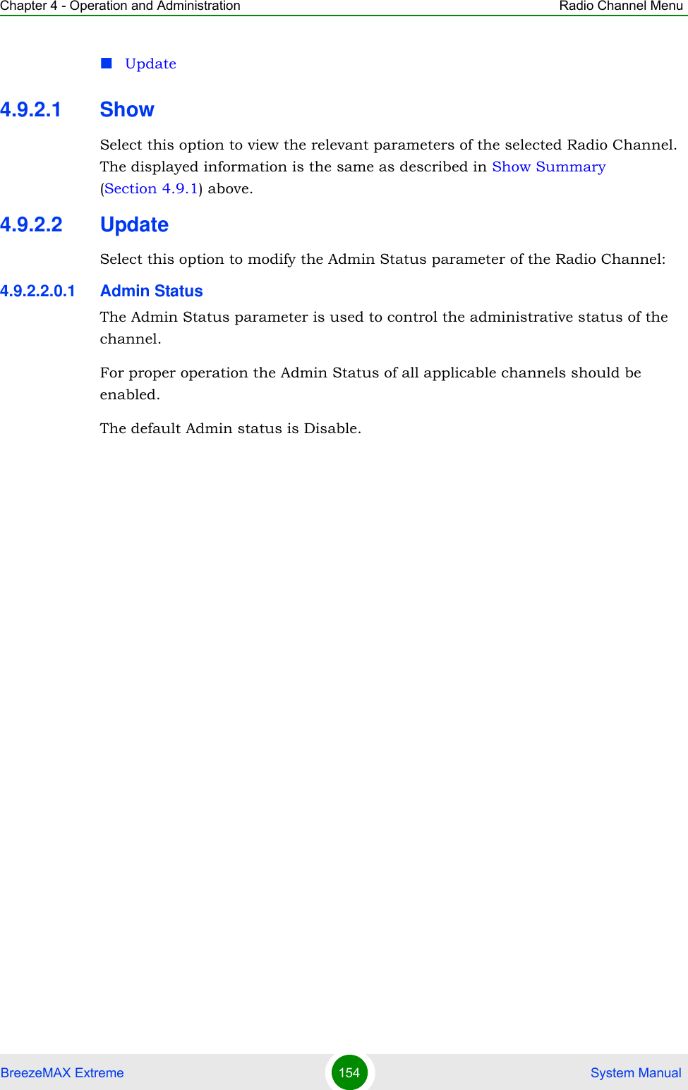 Chapter 4 - Operation and Administration Radio Channel MenuBreezeMAX Extreme 154  System ManualUpdate4.9.2.1 ShowSelect this option to view the relevant parameters of the selected Radio Channel. The displayed information is the same as described in Show Summary (Section 4.9.1) above.4.9.2.2 UpdateSelect this option to modify the Admin Status parameter of the Radio Channel:4.9.2.2.0.1 Admin StatusThe Admin Status parameter is used to control the administrative status of the channel.For proper operation the Admin Status of all applicable channels should be enabled.The default Admin status is Disable.