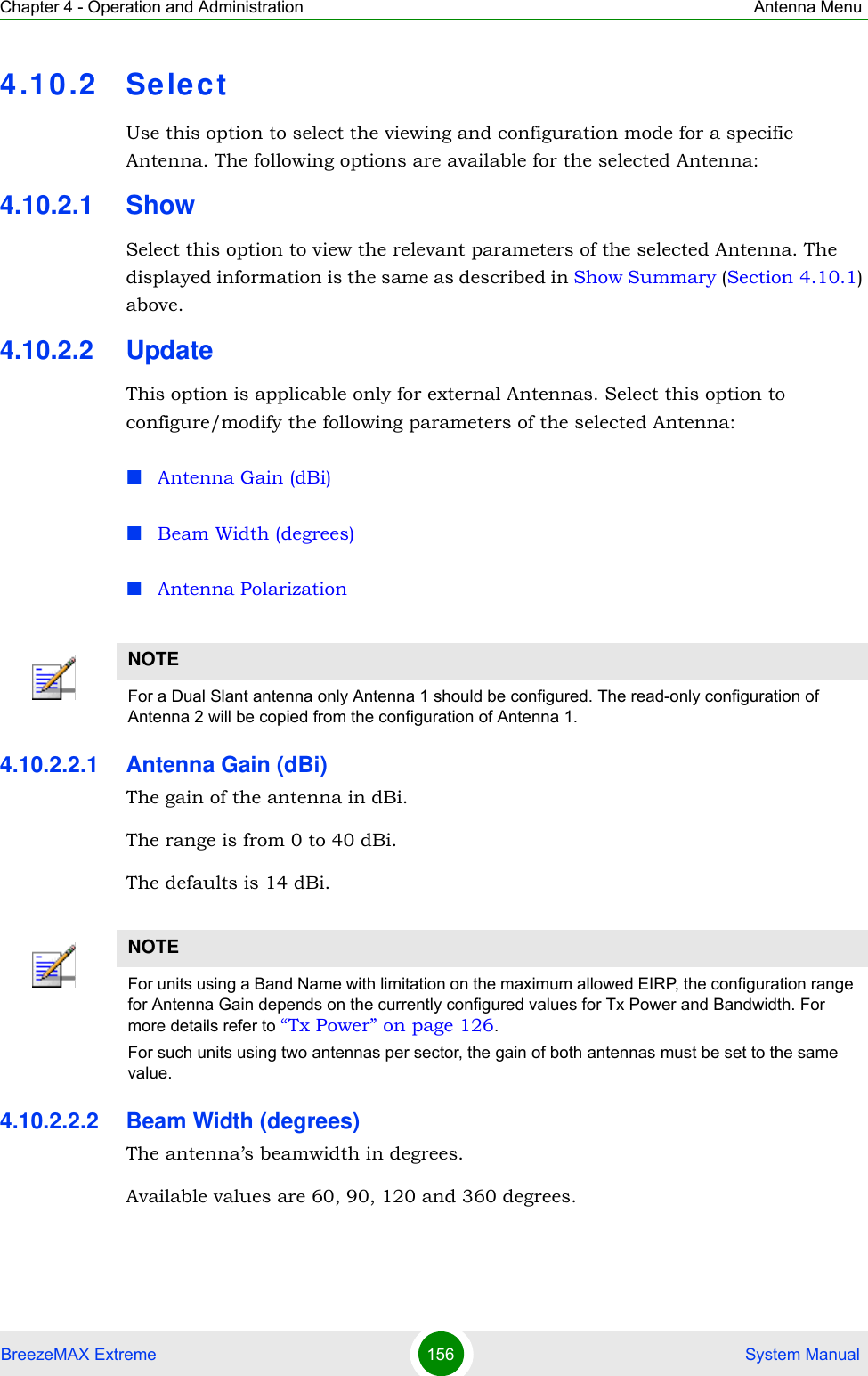 Chapter 4 - Operation and Administration Antenna MenuBreezeMAX Extreme 156  System Manual4.10.2 SelectUse this option to select the viewing and configuration mode for a specific Antenna. The following options are available for the selected Antenna:4.10.2.1 ShowSelect this option to view the relevant parameters of the selected Antenna. The displayed information is the same as described in Show Summary (Section 4.10.1) above.4.10.2.2 UpdateThis option is applicable only for external Antennas. Select this option to configure/modify the following parameters of the selected Antenna:Antenna Gain (dBi)Beam Width (degrees)Antenna Polarization4.10.2.2.1 Antenna Gain (dBi)The gain of the antenna in dBi.The range is from 0 to 40 dBi.The defaults is 14 dBi.4.10.2.2.2 Beam Width (degrees)The antenna’s beamwidth in degrees.Available values are 60, 90, 120 and 360 degrees.NOTEFor a Dual Slant antenna only Antenna 1 should be configured. The read-only configuration of Antenna 2 will be copied from the configuration of Antenna 1.NOTEFor units using a Band Name with limitation on the maximum allowed EIRP, the configuration range for Antenna Gain depends on the currently configured values for Tx Power and Bandwidth. For more details refer to “Tx Power” on page 126.For such units using two antennas per sector, the gain of both antennas must be set to the same value.