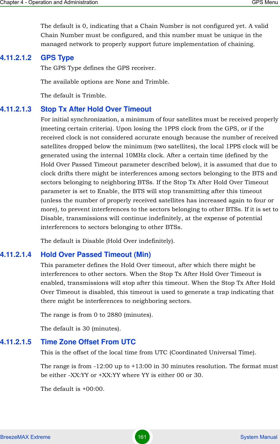 Chapter 4 - Operation and Administration GPS MenuBreezeMAX Extreme 161  System ManualThe default is 0, indicating that a Chain Number is not configured yet. A valid Chain Number must be configured, and this number must be unique in the managed network to properly support future implementation of chaining.4.11.2.1.2 GPS TypeThe GPS Type defines the GPS receiver. The available options are None and Trimble.The default is Trimble.4.11.2.1.3 Stop Tx After Hold Over TimeoutFor initial synchronization, a minimum of four satellites must be received properly (meeting certain criteria). Upon losing the 1PPS clock from the GPS, or if the received clock is not considered accurate enough because the number of received satellites dropped below the minimum (two satellites), the local 1PPS clock will be generated using the internal 10MHz clock. After a certain time (defined by the Hold Over Passed Timeout parameter described below), it is assumed that due to clock drifts there might be interferences among sectors belonging to the BTS and sectors belonging to neighboring BTSs. If the Stop Tx After Hold Over Timeout parameter is set to Enable, the BTS will stop transmitting after this timeout (unless the number of properly received satellites has increased again to four or more), to prevent interferences to the sectors belonging to other BTSs. If it is set to Disable, transmissions will continue indefinitely, at the expense of potential interferences to sectors belonging to other BTSs.The default is Disable (Hold Over indefinitely).4.11.2.1.4 Hold Over Passed Timeout (Min)This parameter defines the Hold Over timeout, after which there might be interferences to other sectors. When the Stop Tx After Hold Over Timeout is enabled, transmissions will stop after this timeout. When the Stop Tx After Hold Over Timeout is disabled, this timeout is used to generate a trap indicating that there might be interferences to neighboring sectors.The range is from 0 to 2880 (minutes).The default is 30 (minutes).4.11.2.1.5 Time Zone Offset From UTCThis is the offset of the local time from UTC (Coordinated Universal Time). The range is from -12:00 up to +13:00 in 30 minutes resolution. The format must be either -XX:YY or +XX:YY where YY is either 00 or 30.The default is +00:00.
