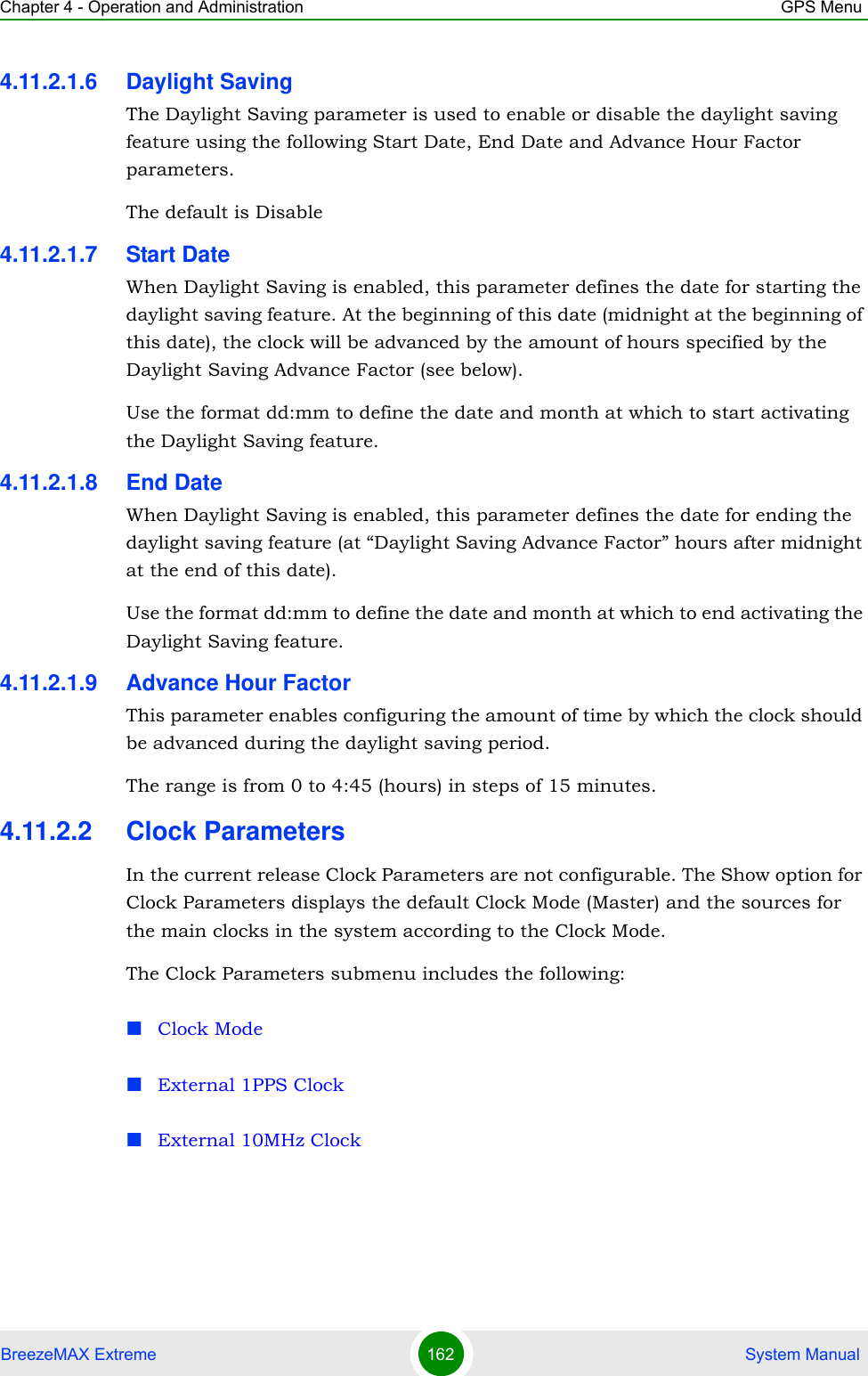 Chapter 4 - Operation and Administration GPS MenuBreezeMAX Extreme 162  System Manual4.11.2.1.6 Daylight SavingThe Daylight Saving parameter is used to enable or disable the daylight saving feature using the following Start Date, End Date and Advance Hour Factor parameters. The default is Disable4.11.2.1.7 Start DateWhen Daylight Saving is enabled, this parameter defines the date for starting the daylight saving feature. At the beginning of this date (midnight at the beginning of this date), the clock will be advanced by the amount of hours specified by the Daylight Saving Advance Factor (see below).Use the format dd:mm to define the date and month at which to start activating the Daylight Saving feature.4.11.2.1.8 End DateWhen Daylight Saving is enabled, this parameter defines the date for ending the daylight saving feature (at “Daylight Saving Advance Factor” hours after midnight at the end of this date).Use the format dd:mm to define the date and month at which to end activating the Daylight Saving feature.4.11.2.1.9 Advance Hour FactorThis parameter enables configuring the amount of time by which the clock should be advanced during the daylight saving period.The range is from 0 to 4:45 (hours) in steps of 15 minutes.4.11.2.2 Clock ParametersIn the current release Clock Parameters are not configurable. The Show option for Clock Parameters displays the default Clock Mode (Master) and the sources for the main clocks in the system according to the Clock Mode.The Clock Parameters submenu includes the following:Clock ModeExternal 1PPS ClockExternal 10MHz Clock