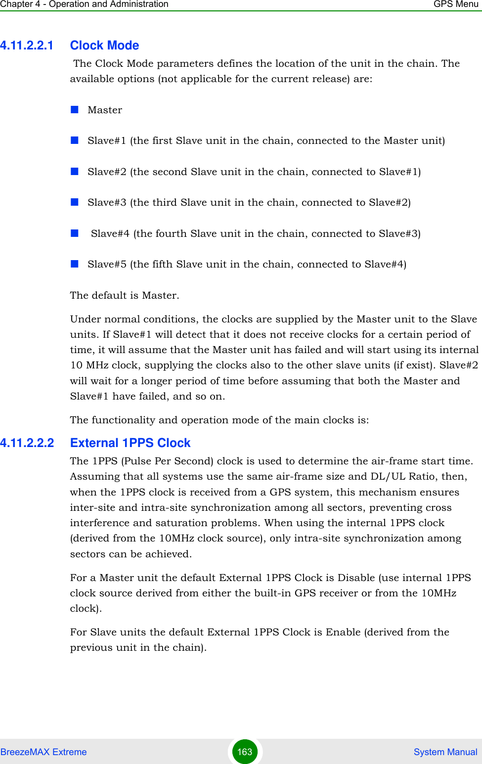 Chapter 4 - Operation and Administration GPS MenuBreezeMAX Extreme 163  System Manual4.11.2.2.1 Clock Mode The Clock Mode parameters defines the location of the unit in the chain. The available options (not applicable for the current release) are:MasterSlave#1 (the first Slave unit in the chain, connected to the Master unit)Slave#2 (the second Slave unit in the chain, connected to Slave#1)Slave#3 (the third Slave unit in the chain, connected to Slave#2) Slave#4 (the fourth Slave unit in the chain, connected to Slave#3)Slave#5 (the fifth Slave unit in the chain, connected to Slave#4)The default is Master.Under normal conditions, the clocks are supplied by the Master unit to the Slave units. If Slave#1 will detect that it does not receive clocks for a certain period of time, it will assume that the Master unit has failed and will start using its internal 10 MHz clock, supplying the clocks also to the other slave units (if exist). Slave#2 will wait for a longer period of time before assuming that both the Master and Slave#1 have failed, and so on.The functionality and operation mode of the main clocks is:4.11.2.2.2 External 1PPS ClockThe 1PPS (Pulse Per Second) clock is used to determine the air-frame start time. Assuming that all systems use the same air-frame size and DL/UL Ratio, then, when the 1PPS clock is received from a GPS system, this mechanism ensures inter-site and intra-site synchronization among all sectors, preventing cross interference and saturation problems. When using the internal 1PPS clock (derived from the 10MHz clock source), only intra-site synchronization among sectors can be achieved.For a Master unit the default External 1PPS Clock is Disable (use internal 1PPS clock source derived from either the built-in GPS receiver or from the 10MHz clock).For Slave units the default External 1PPS Clock is Enable (derived from the previous unit in the chain).