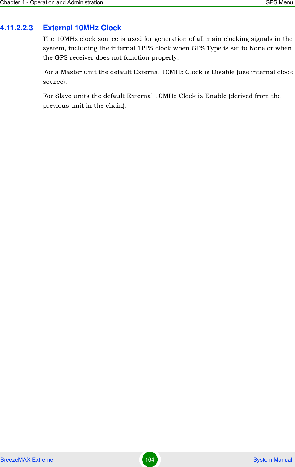 Chapter 4 - Operation and Administration GPS MenuBreezeMAX Extreme 164  System Manual4.11.2.2.3 External 10MHz ClockThe 10MHz clock source is used for generation of all main clocking signals in the system, including the internal 1PPS clock when GPS Type is set to None or when the GPS receiver does not function properly. For a Master unit the default External 10MHz Clock is Disable (use internal clock source).For Slave units the default External 10MHz Clock is Enable (derived from the previous unit in the chain).