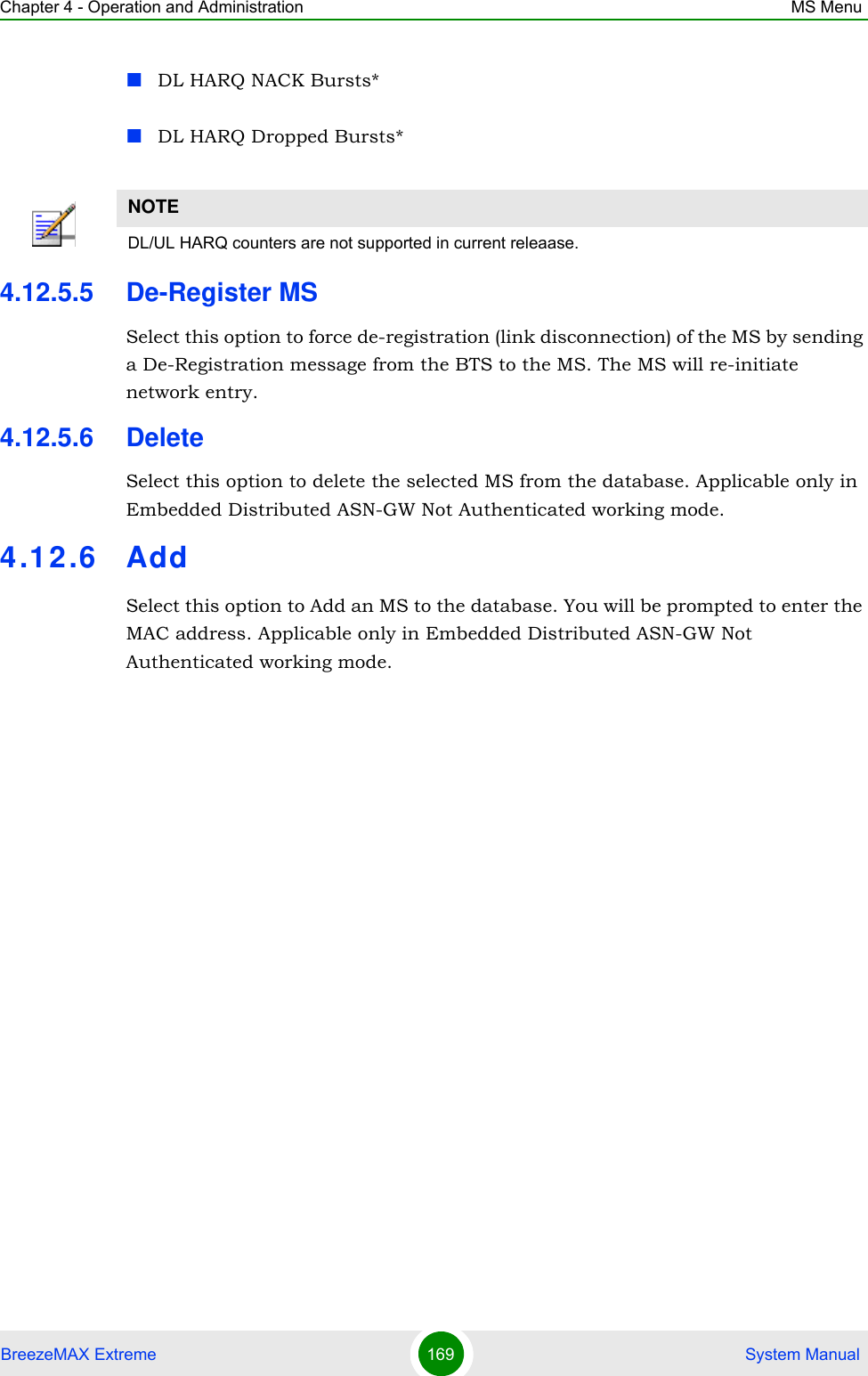 Chapter 4 - Operation and Administration MS MenuBreezeMAX Extreme 169  System ManualDL HARQ NACK Bursts*DL HARQ Dropped Bursts*4.12.5.5 De-Register MSSelect this option to force de-registration (link disconnection) of the MS by sending a De-Registration message from the BTS to the MS. The MS will re-initiate network entry.4.12.5.6 DeleteSelect this option to delete the selected MS from the database. Applicable only in Embedded Distributed ASN-GW Not Authenticated working mode.4.12.6 AddSelect this option to Add an MS to the database. You will be prompted to enter the MAC address. Applicable only in Embedded Distributed ASN-GW Not Authenticated working mode.NOTEDL/UL HARQ counters are not supported in current releaase.