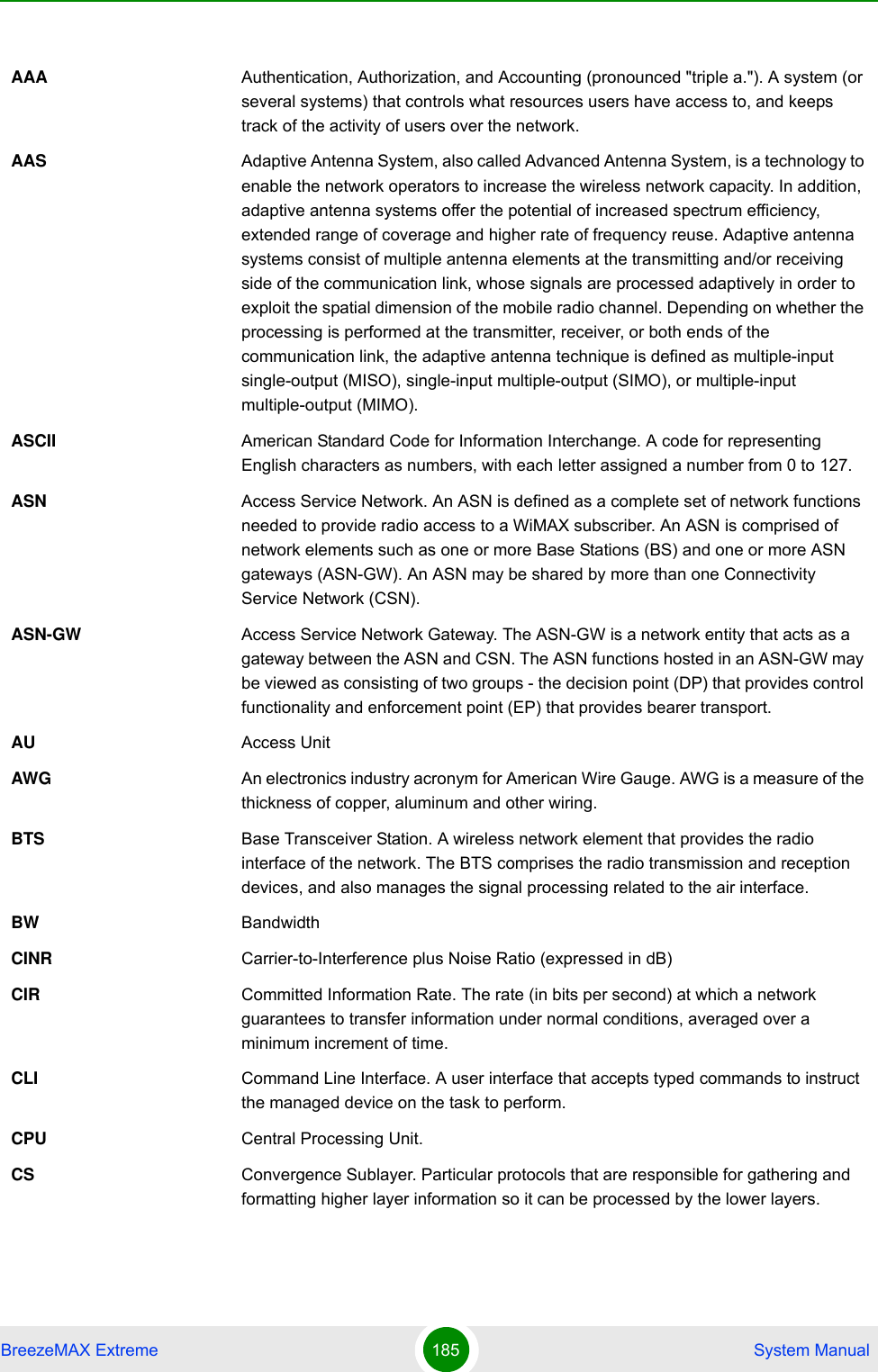 BreezeMAX Extreme 185  System ManualAAA Authentication, Authorization, and Accounting (pronounced &quot;triple a.&quot;). A system (or several systems) that controls what resources users have access to, and keeps track of the activity of users over the network. AAS Adaptive Antenna System, also called Advanced Antenna System, is a technology to enable the network operators to increase the wireless network capacity. In addition, adaptive antenna systems offer the potential of increased spectrum efficiency, extended range of coverage and higher rate of frequency reuse. Adaptive antenna systems consist of multiple antenna elements at the transmitting and/or receiving side of the communication link, whose signals are processed adaptively in order to exploit the spatial dimension of the mobile radio channel. Depending on whether the processing is performed at the transmitter, receiver, or both ends of the communication link, the adaptive antenna technique is defined as multiple-input single-output (MISO), single-input multiple-output (SIMO), or multiple-input multiple-output (MIMO).ASCII American Standard Code for Information Interchange. A code for representing English characters as numbers, with each letter assigned a number from 0 to 127.ASN Access Service Network. An ASN is defined as a complete set of network functions needed to provide radio access to a WiMAX subscriber. An ASN is comprised of network elements such as one or more Base Stations (BS) and one or more ASN gateways (ASN-GW). An ASN may be shared by more than one Connectivity Service Network (CSN).ASN-GW Access Service Network Gateway. The ASN-GW is a network entity that acts as a gateway between the ASN and CSN. The ASN functions hosted in an ASN-GW may be viewed as consisting of two groups - the decision point (DP) that provides control functionality and enforcement point (EP) that provides bearer transport.AU Access UnitAWG An electronics industry acronym for American Wire Gauge. AWG is a measure of the thickness of copper, aluminum and other wiring.BTS Base Transceiver Station. A wireless network element that provides the radio interface of the network. The BTS comprises the radio transmission and reception devices, and also manages the signal processing related to the air interface.BW BandwidthCINR Carrier-to-Interference plus Noise Ratio (expressed in dB)CIR Committed Information Rate. The rate (in bits per second) at which a network guarantees to transfer information under normal conditions, averaged over a minimum increment of time.CLI Command Line Interface. A user interface that accepts typed commands to instruct the managed device on the task to perform.CPU Central Processing Unit.CS Convergence Sublayer. Particular protocols that are responsible for gathering and formatting higher layer information so it can be processed by the lower layers.