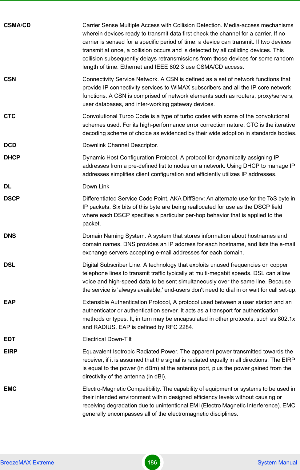 BreezeMAX Extreme 186  System ManualCSMA/CD Carrier Sense Multiple Access with Collision Detection. Media-access mechanisms wherein devices ready to transmit data first check the channel for a carrier. If no carrier is sensed for a specific period of time, a device can transmit. If two devices transmit at once, a collision occurs and is detected by all colliding devices. This collision subsequently delays retransmissions from those devices for some random length of time. Ethernet and IEEE 802.3 use CSMA/CD access.CSN Connectivity Service Network. A CSN is defined as a set of network functions that provide IP connectivity services to WiMAX subscribers and all the IP core network functions. A CSN is comprised of network elements such as routers, proxy/servers, user databases, and inter-working gateway devices.CTC Convolutional Turbo Code is a type of turbo codes with some of the convolutional schemes used. For its high-performance error correction nature, CTC is the iterative decoding scheme of choice as evidenced by their wide adoption in standards bodies.DCD Downlink Channel Descriptor.DHCP Dynamic Host Configuration Protocol. A protocol for dynamically assigning IP addresses from a pre-defined list to nodes on a network. Using DHCP to manage IP addresses simplifies client configuration and efficiently utilizes IP addresses. DL Down LinkDSCP Differentiated Service Code Point, AKA DiffServ: An alternate use for the ToS byte in IP packets. Six bits of this byte are being reallocated for use as the DSCP field where each DSCP specifies a particular per-hop behavior that is applied to the packet.DNS Domain Naming System. A system that stores information about hostnames and domain names. DNS provides an IP address for each hostname, and lists the e-mail exchange servers accepting e-mail addresses for each domain. DSL Digital Subscriber Line. A technology that exploits unused frequencies on copper telephone lines to transmit traffic typically at multi-megabit speeds. DSL can allow voice and high-speed data to be sent simultaneously over the same line. Because the service is &apos;always available,&apos; end-users don&apos;t need to dial in or wait for call set-up.EAP Extensible Authentication Protocol, A protocol used between a user station and an authenticator or authentication server. It acts as a transport for authentication methods or types. It, in turn may be encapsulated in other protocols, such as 802.1x and RADIUS. EAP is defined by RFC 2284.EDT Electrical Down-TiltEIRP Equavalent Isotropic Radiated Power. The apparent power transmitted towards the receiver, if it is assumed that the signal is radiated equally in all directions. The EIRP is equal to the power (in dBm) at the antenna port, plus the power gained from the directivity of the antenna (in dBi).EMC Electro-Magnetic Compatibility. The capability of equipment or systems to be used in their intended environment within designed efficiency levels without causing or receiving degradation due to unintentional EMI (Electro Magnetic Interference). EMC generally encompasses all of the electromagnetic disciplines. 