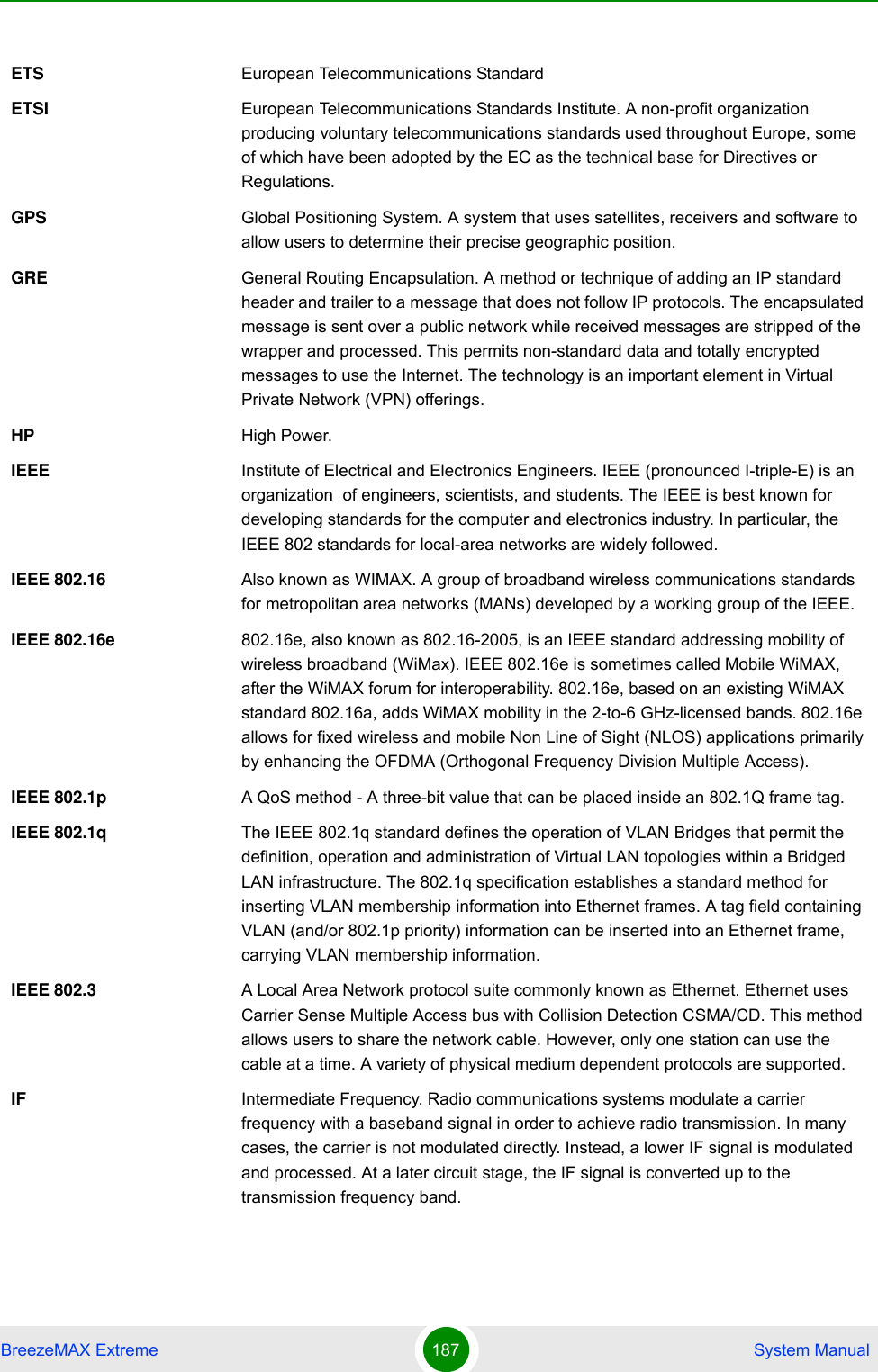 BreezeMAX Extreme 187  System ManualETS European Telecommunications StandardETSI European Telecommunications Standards Institute. A non-profit organization producing voluntary telecommunications standards used throughout Europe, some of which have been adopted by the EC as the technical base for Directives or Regulations. GPS Global Positioning System. A system that uses satellites, receivers and software to allow users to determine their precise geographic position.GRE General Routing Encapsulation. A method or technique of adding an IP standard header and trailer to a message that does not follow IP protocols. The encapsulated message is sent over a public network while received messages are stripped of the wrapper and processed. This permits non-standard data and totally encrypted messages to use the Internet. The technology is an important element in Virtual Private Network (VPN) offerings.HP High Power.IEEE Institute of Electrical and Electronics Engineers. IEEE (pronounced I-triple-E) is an organization  of engineers, scientists, and students. The IEEE is best known for developing standards for the computer and electronics industry. In particular, the IEEE 802 standards for local-area networks are widely followed.IEEE 802.16 Also known as WIMAX. A group of broadband wireless communications standards for metropolitan area networks (MANs) developed by a working group of the IEEE.IEEE 802.16e 802.16e, also known as 802.16-2005, is an IEEE standard addressing mobility of wireless broadband (WiMax). IEEE 802.16e is sometimes called Mobile WiMAX, after the WiMAX forum for interoperability. 802.16e, based on an existing WiMAX standard 802.16a, adds WiMAX mobility in the 2-to-6 GHz-licensed bands. 802.16e allows for fixed wireless and mobile Non Line of Sight (NLOS) applications primarily by enhancing the OFDMA (Orthogonal Frequency Division Multiple Access).IEEE 802.1p A QoS method - A three-bit value that can be placed inside an 802.1Q frame tag. IEEE 802.1q The IEEE 802.1q standard defines the operation of VLAN Bridges that permit the definition, operation and administration of Virtual LAN topologies within a Bridged LAN infrastructure. The 802.1q specification establishes a standard method for inserting VLAN membership information into Ethernet frames. A tag field containing VLAN (and/or 802.1p priority) information can be inserted into an Ethernet frame, carrying VLAN membership information.IEEE 802.3 A Local Area Network protocol suite commonly known as Ethernet. Ethernet uses Carrier Sense Multiple Access bus with Collision Detection CSMA/CD. This method allows users to share the network cable. However, only one station can use the cable at a time. A variety of physical medium dependent protocols are supported.IF Intermediate Frequency. Radio communications systems modulate a carrier frequency with a baseband signal in order to achieve radio transmission. In many cases, the carrier is not modulated directly. Instead, a lower IF signal is modulated and processed. At a later circuit stage, the IF signal is converted up to the transmission frequency band.
