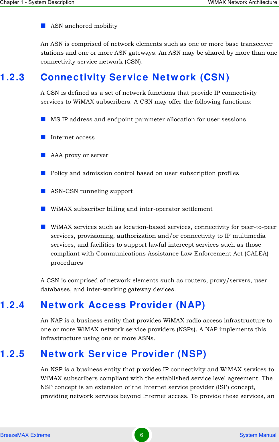 Chapter 1 - System Description WiMAX Network ArchitectureBreezeMAX Extreme 6 System ManualASN anchored mobilityAn ASN is comprised of network elements such as one or more base transceiver stations and one or more ASN gateways. An ASN may be shared by more than one connectivity service network (CSN).1.2.3 Connec tivity Ser vic e Netw ork (CSN )A CSN is defined as a set of network functions that provide IP connectivity services to WiMAX subscribers. A CSN may offer the following functions:MS IP address and endpoint parameter allocation for user sessionsInternet accessAAA proxy or serverPolicy and admission control based on user subscription profilesASN-CSN tunneling supportWiMAX subscriber billing and inter-operator settlementWiMAX services such as location-based services, connectivity for peer-to-peer services, provisioning, authorization and/or connectivity to IP multimedia services, and facilities to support lawful intercept services such as those compliant with Communications Assistance Law Enforcement Act (CALEA) proceduresA CSN is comprised of network elements such as routers, proxy/servers, user databases, and inter-working gateway devices.1.2.4 Ne tw ork Acce ss Provider (NAP)An NAP is a business entity that provides WiMAX radio access infrastructure to one or more WiMAX network service providers (NSPs). A NAP implements this infrastructure using one or more ASNs.1.2.5 Ne tw ork Service Provider (N SP)An NSP is a business entity that provides IP connectivity and WiMAX services to WiMAX subscribers compliant with the established service level agreement. The NSP concept is an extension of the Internet service provider (ISP) concept, providing network services beyond Internet access. To provide these services, an 