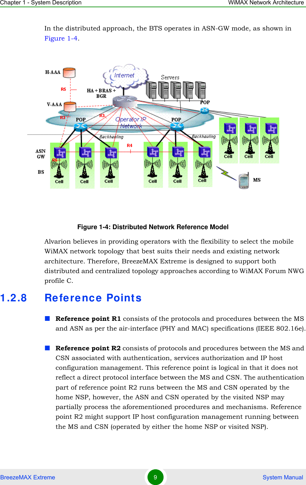 Chapter 1 - System Description WiMAX Network ArchitectureBreezeMAX Extreme 9 System ManualIn the distributed approach, the BTS operates in ASN-GW mode, as shown in Figure 1-4. Alvarion believes in providing operators with the flexibility to select the mobile WiMAX network topology that best suits their needs and existing network architecture. Therefore, BreezeMAX Extreme is designed to support both distributed and centralized topology approaches according to WiMAX Forum NWG profile C.1.2.8 Re ferenc e Point sReference point R1 consists of the protocols and procedures between the MS and ASN as per the air-interface (PHY and MAC) specifications (IEEE 802.16e).Reference point R2 consists of protocols and procedures between the MS and CSN associated with authentication, services authorization and IP host configuration management. This reference point is logical in that it does not reflect a direct protocol interface between the MS and CSN. The authentication part of reference point R2 runs between the MS and CSN operated by the home NSP, however, the ASN and CSN operated by the visited NSP may partially process the aforementioned procedures and mechanisms. Reference point R2 might support IP host configuration management running between the MS and CSN (operated by either the home NSP or visited NSP).Figure 1-4: Distributed Network Reference Model