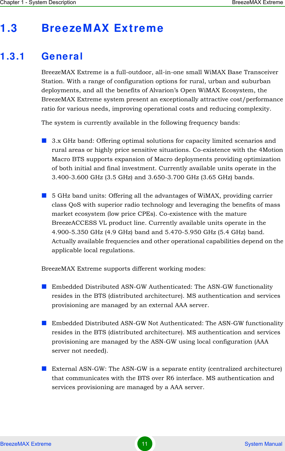 Chapter 1 - System Description BreezeMAX ExtremeBreezeMAX Extreme 11  System Manual1.3 BreezeM AX  Extre m e1.3.1 Gene ralBreezeMAX Extreme is a full-outdoor, all-in-one small WiMAX Base Transceiver Station. With a range of configuration options for rural, urban and suburban deployments, and all the benefits of Alvarion’s Open WiMAX Ecosystem, the BreezeMAX Extreme system present an exceptionally attractive cost/performance ratio for various needs, improving operational costs and reducing complexity.The system is currently available in the following frequency bands:3.x GHz band: Offering optimal solutions for capacity limited scenarios and rural areas or highly price sensitive situations. Co-existence with the 4Motion Macro BTS supports expansion of Macro deployments providing optimization of both initial and final investment. Currently available units operate in the 3.400-3.600 GHz (3.5 GHz) and 3.650-3.700 GHz (3.65 GHz) bands.5 GHz band units: Offering all the advantages of WiMAX, providing carrier class QoS with superior radio technology and leveraging the benefits of mass market ecosystem (low price CPEs). Co-existence with the mature BreezeACCESS VL product line. Currently available units operate in the 4.900-5.350 GHz (4.9 GHz) band and 5.470-5.950 GHz (5.4 GHz) band. Actually available frequencies and other operational capabilities depend on the applicable local regulations.BreezeMAX Extreme supports different working modes:Embedded Distributed ASN-GW Authenticated: The ASN-GW functionality resides in the BTS (distributed architecture). MS authentication and services provisioning are managed by an external AAA server.Embedded Distributed ASN-GW Not Authenticated: The ASN-GW functionality resides in the BTS (distributed architecture). MS authentication and services provisioning are managed by the ASN-GW using local configuration (AAA server not needed).External ASN-GW: The ASN-GW is a separate entity (centralized architecture) that communicates with the BTS over R6 interface. MS authentication and services provisioning are managed by a AAA server.