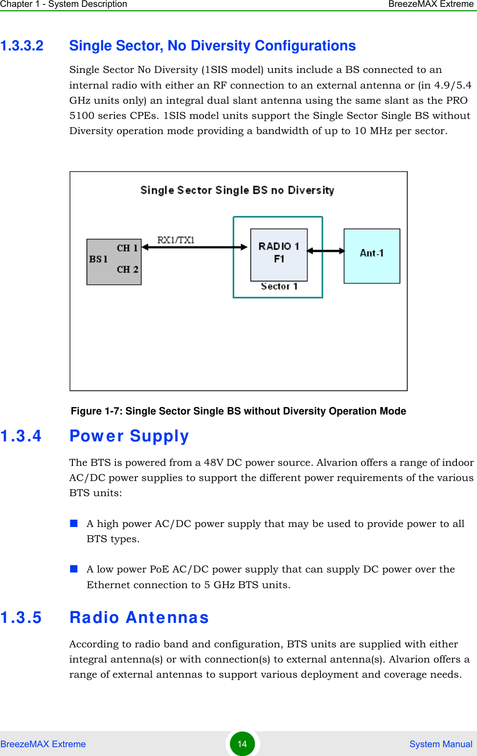 Chapter 1 - System Description BreezeMAX ExtremeBreezeMAX Extreme 14  System Manual1.3.3.2 Single Sector, No Diversity ConfigurationsSingle Sector No Diversity (1SIS model) units include a BS connected to an internal radio with either an RF connection to an external antenna or (in 4.9/5.4 GHz units only) an integral dual slant antenna using the same slant as the PRO 5100 series CPEs. 1SIS model units support the Single Sector Single BS without Diversity operation mode providing a bandwidth of up to 10 MHz per sector.1.3.4 Pow er SupplyThe BTS is powered from a 48V DC power source. Alvarion offers a range of indoor AC/DC power supplies to support the different power requirements of the various BTS units:A high power AC/DC power supply that may be used to provide power to all BTS types.A low power PoE AC/DC power supply that can supply DC power over the Ethernet connection to 5 GHz BTS units.1.3.5 Radio Ant ennasAccording to radio band and configuration, BTS units are supplied with either integral antenna(s) or with connection(s) to external antenna(s). Alvarion offers a range of external antennas to support various deployment and coverage needs.Figure 1-7: Single Sector Single BS without Diversity Operation Mode