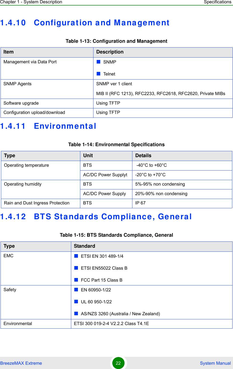 Chapter 1 - System Description SpecificationsBreezeMAX Extreme 22  System Manual1.4.1 0 Configurat ion and Management1.4.1 1 Environment al1.4.1 2 BTS St andards Complianc e, Gene ralTable 1-13: Configuration and ManagementItem DescriptionManagement via Data Port SNMP Tel ne tSNMP Agents SNMP ver 1 clientMIB II (RFC 1213), RFC2233, RFC2618, RFC2620, Private MIBsSoftware upgrade Using TFTP Configuration upload/download Using TFTP Table 1-14: Environmental SpecificationsType Unit DetailsOperating temperature BTS  -40°C to +60°CAC/DC Power Supplyt -20°C to +70°COperating humidity BTS 5%-95% non condensingAC/DC Power Supply 20%-90% non condensingRain and Dust Ingress Protection BTS IP 67Table 1-15: BTS Standards Compliance, GeneralType StandardEMC ETSI EN 301 489-1/4ETSI EN55022 Class BFCC Part 15 Class BSafety  EN 60950-1/22UL 60 950-1/22AS/NZS 3260 (Australia / New Zealand)Environmental  ETSI 300 019-2-4 V2.2.2 Class T4.1E