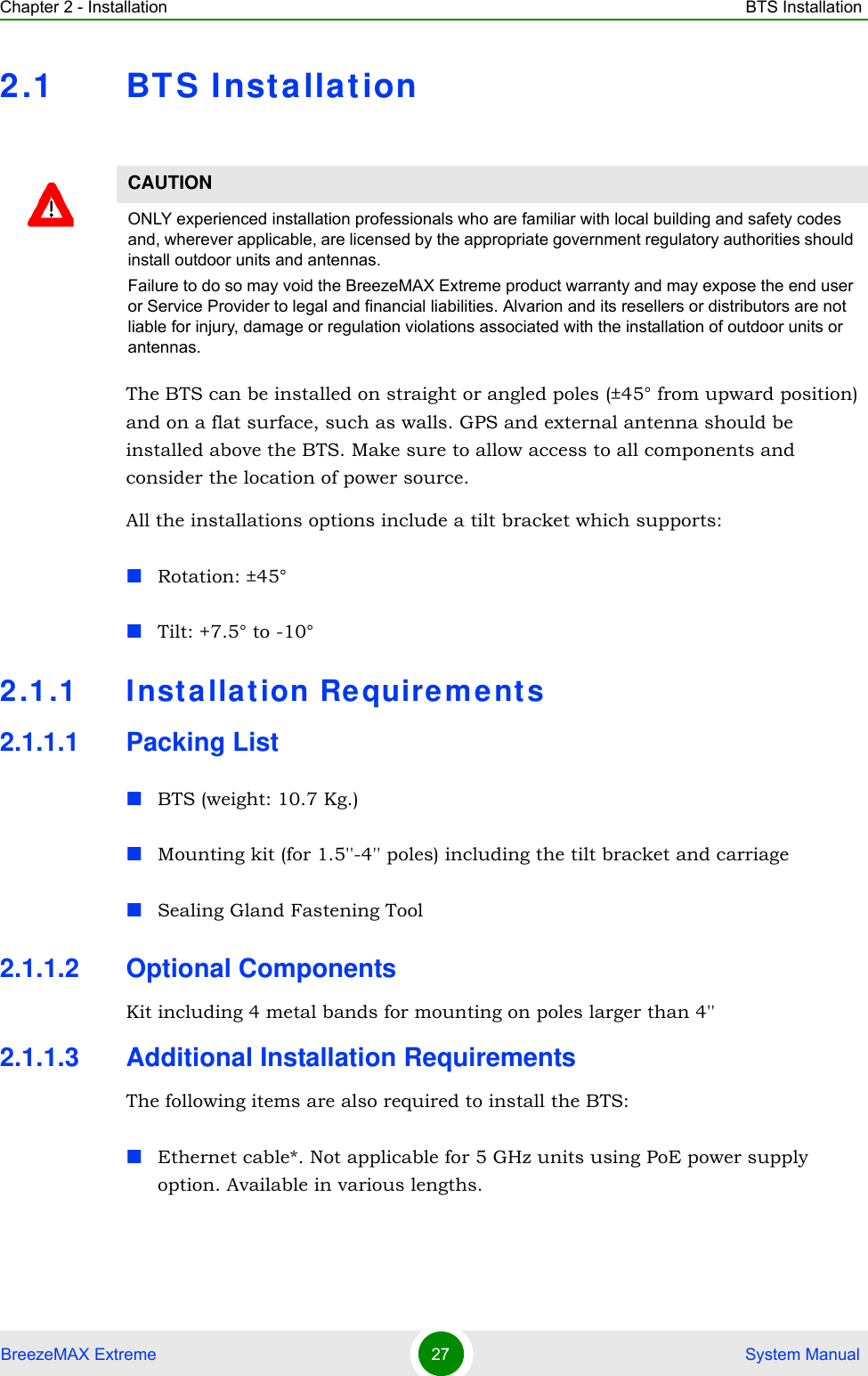 Chapter 2 - Installation BTS InstallationBreezeMAX Extreme 27  System Manual2.1 BT S InstallationThe BTS can be installed on straight or angled poles (±45° from upward position) and on a flat surface, such as walls. GPS and external antenna should be installed above the BTS. Make sure to allow access to all components and consider the location of power source.All the installations options include a tilt bracket which supports:Rotation: ±45°Tilt: +7.5° to -10°2.1.1 Inst allat ion Re quireme nts2.1.1.1 Packing ListBTS (weight: 10.7 Kg.)Mounting kit (for 1.5&apos;&apos;-4&apos;&apos; poles) including the tilt bracket and carriage Sealing Gland Fastening Tool2.1.1.2 Optional ComponentsKit including 4 metal bands for mounting on poles larger than 4&apos;&apos;2.1.1.3 Additional Installation RequirementsThe following items are also required to install the BTS:Ethernet cable*. Not applicable for 5 GHz units using PoE power supply option. Available in various lengths.CAUTIONONLY experienced installation professionals who are familiar with local building and safety codes and, wherever applicable, are licensed by the appropriate government regulatory authorities should install outdoor units and antennas.Failure to do so may void the BreezeMAX Extreme product warranty and may expose the end user or Service Provider to legal and financial liabilities. Alvarion and its resellers or distributors are not liable for injury, damage or regulation violations associated with the installation of outdoor units or antennas.