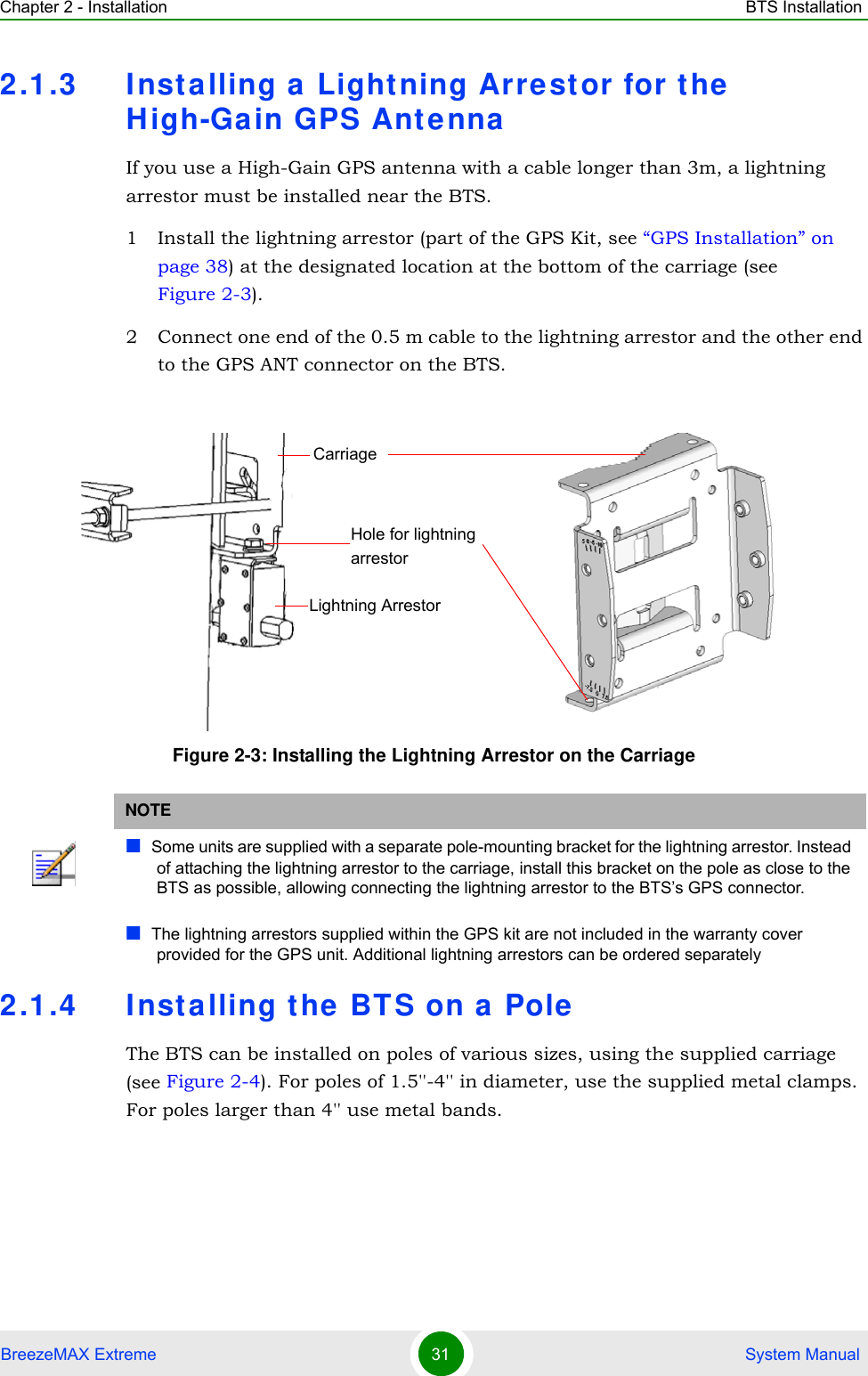 Chapter 2 - Installation BTS InstallationBreezeMAX Extreme 31  System Manual2.1.3 Inst alling a Lightning Arrest or for the  High-Ga in GPS AntennaIf you use a High-Gain GPS antenna with a cable longer than 3m, a lightning arrestor must be installed near the BTS.1 Install the lightning arrestor (part of the GPS Kit, see “GPS Installation” on page 38) at the designated location at the bottom of the carriage (see Figure 2-3). 2 Connect one end of the 0.5 m cable to the lightning arrestor and the other end to the GPS ANT connector on the BTS.2.1.4 Inst alling the BTS on a  PoleThe BTS can be installed on poles of various sizes, using the supplied carriage (see Figure 2-4). For poles of 1.5&apos;&apos;-4&apos;&apos; in diameter, use the supplied metal clamps. For poles larger than 4&apos;&apos; use metal bands.Figure 2-3: Installing the Lightning Arrestor on the CarriageNOTESome units are supplied with a separate pole-mounting bracket for the lightning arrestor. Instead of attaching the lightning arrestor to the carriage, install this bracket on the pole as close to the BTS as possible, allowing connecting the lightning arrestor to the BTS’s GPS connector.The lightning arrestors supplied within the GPS kit are not included in the warranty cover provided for the GPS unit. Additional lightning arrestors can be ordered separatelyLightning ArrestorCarriageHole for lightning arrestor