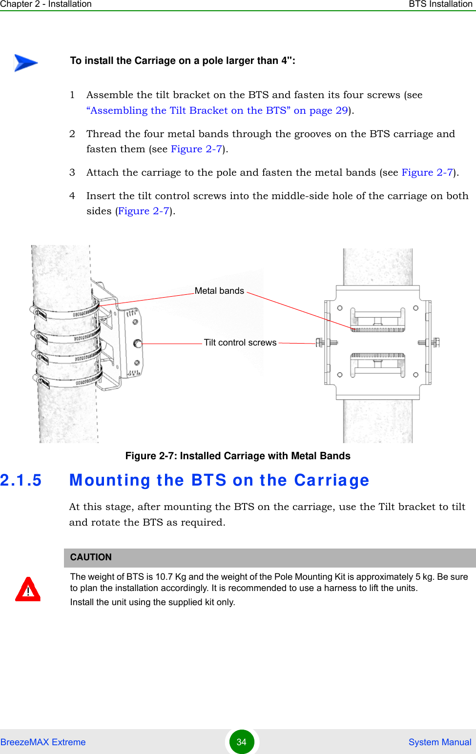 Chapter 2 - Installation BTS InstallationBreezeMAX Extreme 34  System Manual1 Assemble the tilt bracket on the BTS and fasten its four screws (see “Assembling the Tilt Bracket on the BTS” on page 29).2 Thread the four metal bands through the grooves on the BTS carriage and fasten them (see Figure 2-7).3 Attach the carriage to the pole and fasten the metal bands (see Figure 2-7).4 Insert the tilt control screws into the middle-side hole of the carriage on both sides (Figure 2-7).2.1.5 Mounting t he BT S on the  CarriageAt this stage, after mounting the BTS on the carriage, use the Tilt bracket to tilt and rotate the BTS as required.To install the Carriage on a pole larger than 4&apos;&apos;:Figure 2-7: Installed Carriage with Metal BandsCAUTIONThe weight of BTS is 10.7 Kg and the weight of the Pole Mounting Kit is approximately 5 kg. Be sure to plan the installation accordingly. It is recommended to use a harness to lift the units.Install the unit using the supplied kit only. Tilt control screwsMetal bands