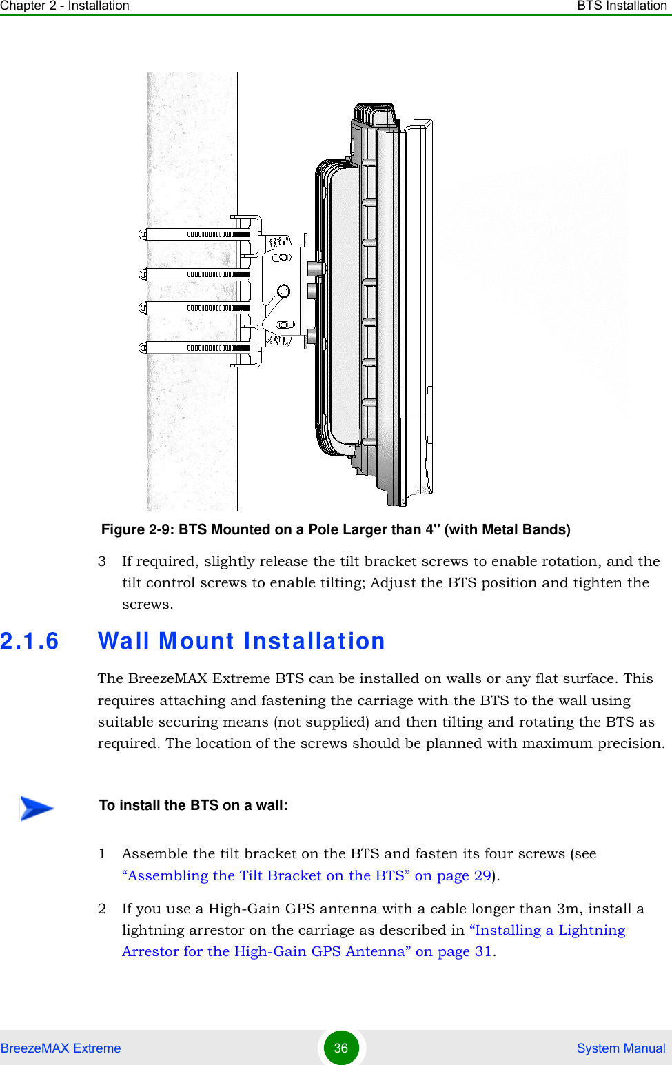 Chapter 2 - Installation BTS InstallationBreezeMAX Extreme 36  System Manual3 If required, slightly release the tilt bracket screws to enable rotation, and the tilt control screws to enable tilting; Adjust the BTS position and tighten the screws.2.1.6 Wall M ount  Inst allationThe BreezeMAX Extreme BTS can be installed on walls or any flat surface. This requires attaching and fastening the carriage with the BTS to the wall using suitable securing means (not supplied) and then tilting and rotating the BTS as required. The location of the screws should be planned with maximum precision.1 Assemble the tilt bracket on the BTS and fasten its four screws (see “Assembling the Tilt Bracket on the BTS” on page 29).2 If you use a High-Gain GPS antenna with a cable longer than 3m, install a lightning arrestor on the carriage as described in “Installing a Lightning Arrestor for the High-Gain GPS Antenna” on page 31.Figure 2-9: BTS Mounted on a Pole Larger than 4&apos;&apos; (with Metal Bands)To install the BTS on a wall: