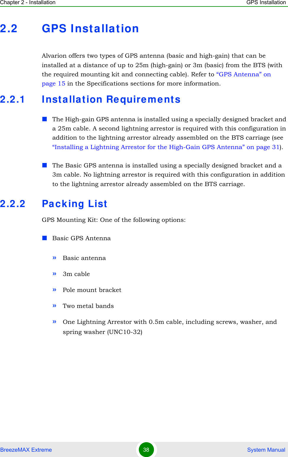 Chapter 2 - Installation GPS InstallationBreezeMAX Extreme 38  System Manual2.2 GPS Installat ionAlvarion offers two types of GPS antenna (basic and high-gain) that can be installed at a distance of up to 25m (high-gain) or 3m (basic) from the BTS (with the required mounting kit and connecting cable). Refer to “GPS Antenna” on page 15 in the Specifications sections for more information.2.2.1 Inst allat ion Re quireme nts The High-gain GPS antenna is installed using a specially designed bracket and a 25m cable. A second lightning arrestor is required with this configuration in addition to the lightning arrestor already assembled on the BTS carriage (see “Installing a Lightning Arrestor for the High-Gain GPS Antenna” on page 31). The Basic GPS antenna is installed using a specially designed bracket and a 3m cable. No lightning arrestor is required with this configuration in addition to the lightning arrestor already assembled on the BTS carriage. 2.2.2 Packing ListGPS Mounting Kit: One of the following options:Basic GPS Antenna»Basic antenna»3m cable»Pole mount bracket»Two metal bands»One Lightning Arrestor with 0.5m cable, including screws, washer, and spring washer (UNC10-32) 