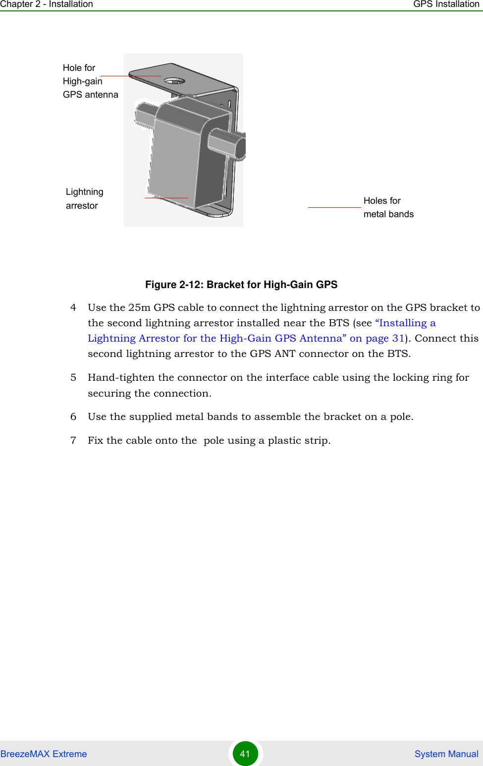 Chapter 2 - Installation GPS InstallationBreezeMAX Extreme 41  System Manual4 Use the 25m GPS cable to connect the lightning arrestor on the GPS bracket to the second lightning arrestor installed near the BTS (see “Installing a Lightning Arrestor for the High-Gain GPS Antenna” on page 31). Connect this second lightning arrestor to the GPS ANT connector on the BTS. 5 Hand-tighten the connector on the interface cable using the locking ring for securing the connection. 6 Use the supplied metal bands to assemble the bracket on a pole.7 Fix the cable onto the  pole using a plastic strip. Figure 2-12: Bracket for High-Gain GPSHole for High-gain GPS antennaLightning arrestor Holes for metal bands