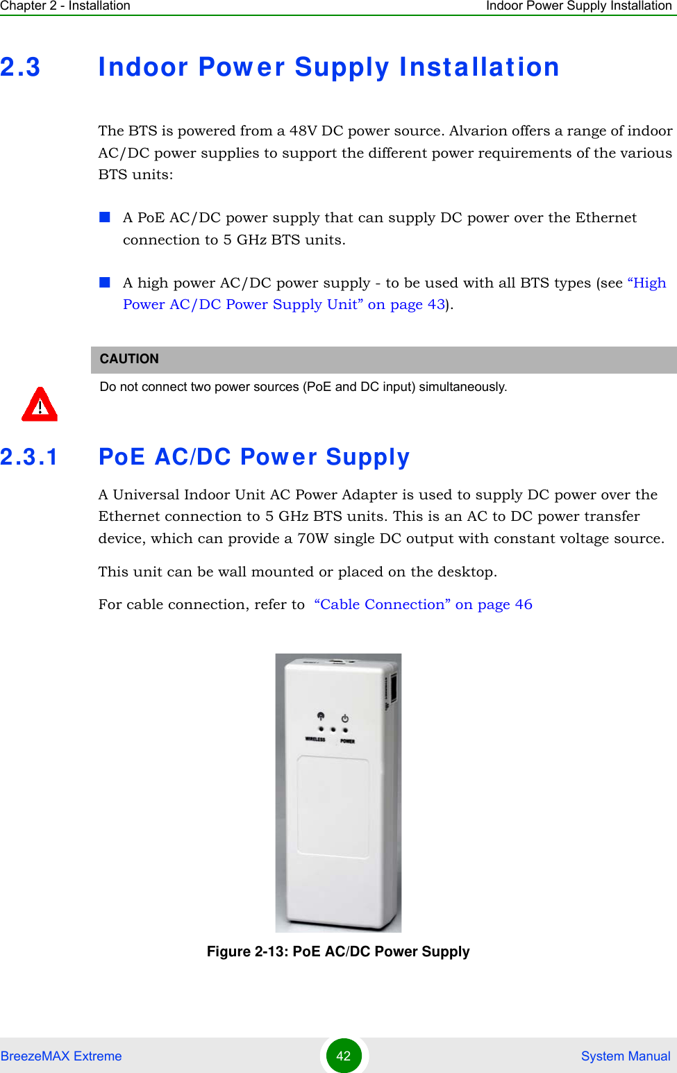 Chapter 2 - Installation Indoor Power Supply InstallationBreezeMAX Extreme 42  System Manual2.3 Indoor Pow er Supply Installat ionThe BTS is powered from a 48V DC power source. Alvarion offers a range of indoor AC/DC power supplies to support the different power requirements of the various BTS units:A PoE AC/DC power supply that can supply DC power over the Ethernet connection to 5 GHz BTS units.A high power AC/DC power supply - to be used with all BTS types (see “High Power AC/DC Power Supply Unit” on page 43).2.3.1 PoE AC/DC Pow er SupplyA Universal Indoor Unit AC Power Adapter is used to supply DC power over the Ethernet connection to 5 GHz BTS units. This is an AC to DC power transfer device, which can provide a 70W single DC output with constant voltage source.This unit can be wall mounted or placed on the desktop.For cable connection, refer to  “Cable Connection” on page 46CAUTIONDo not connect two power sources (PoE and DC input) simultaneously. Figure 2-13: PoE AC/DC Power Supply